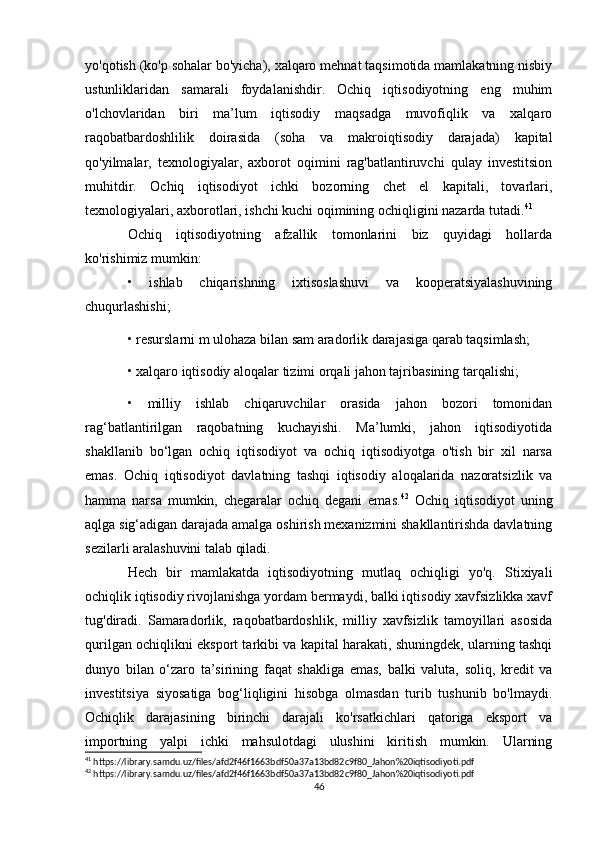 yo'qotish (ko'p sohalar bo'yicha), xalqaro mehnat taqsimotida mamlakatning nisbiy
ustunliklaridan   samarali   foydalanishdir.   Ochiq   iqtisodiyotning   eng   muhim
o'lchovlaridan   biri   ma’lum   iqtisodiy   maqsadga   muvofiqlik   va   xalqaro
raqobatbardoshlilik   doirasida   (soha   va   makroiqtisodiy   darajada)   kapital
qo'yilmalar,   texnologiyalar,   axborot   oqimini   rag'batlantiruvchi   qulay   investitsion
muhitdir.   Ochiq   iqtisodiyot   ichki   bozorning   chet   el   kapitali,   tovarlari,
texnologiyalari, axborotlari, ishchi kuchi oqimining ochiqligini nazarda tutadi. 41
 
Ochiq   iqtisodiyotning   afzallik   tomonlarini   biz   quyidagi   hollarda
ko'rishimiz mumkin: 
•   ishlab   chiqarishning   ixtisoslashuvi   va   kooperatsiyalashuvining
chuqurlashishi; 
• resurslarni m ulohaza bilan sam aradorlik darajasiga qarab taqsimlash; 
• xalqaro iqtisodiy aloqalar tizimi orqali jahon tajribasining tarqalishi; 
•   milliy   ishlab   chiqaruvchilar   orasida   jahon   bozori   tomonidan
rag‘batlantirilgan   raqobatning   kuchayishi.   Ma’lumki,   jahon   iqtisodiyotida
shakllanib   bo‘lgan   ochiq   iqtisodiyot   va   ochiq   iqtisodiyotga   o'tish   bir   xil   narsa
emas.   Ochiq   iqtisodiyot   davlatning   tashqi   iqtisodiy   aloqalarida   nazoratsizlik   va
hamma   narsa   mumkin,   chegaralar   ochiq   degani   emas. 42
  Ochiq   iqtisodiyot   uning
aqlga sig‘adigan darajada amalga oshirish mexanizmini shakllantirishda davlatning
sezilarli aralashuvini talab qiladi. 
Hech   bir   mamlakatda   iqtisodiyotning   mutlaq   ochiqligi   yo'q.   Stixiyali
ochiqlik iqtisodiy rivojlanishga yordam bermaydi, balki iqtisodiy xavfsizlikka xavf
tug'diradi.   Samaradorlik,   raqobatbardoshlik,   milliy   xavfsizlik   tamoyillari   asosida
qurilgan ochiqlikni eksport tarkibi va kapital harakati, shuningdek, ularning tashqi
dunyo   bilan   o‘zaro   ta’sirining   faqat   shakliga   emas,   balki   valuta,   soliq,   kredit   va
investitsiya   siyosatiga   bog‘liqligini   hisobga   olmasdan   turib   tushunib   bo'lmaydi.
Ochiqlik   darajasining   birinchi   darajali   ko'rsatkichlari   qatoriga   eksport   va
importning   yalpi   ichki   mahsulotdagi   ulushini   kiritish   mumkin.   Ularning
41
 https://library.samdu.uz/files/afd2f46f1663bdf50a37a13bd82c9f80_Jahon%20iqtisodiyoti.pdf
42
 https://library.samdu.uz/files/afd2f46f1663bdf50a37a13bd82c9f80_Jahon%20iqtisodiyoti.pdf
46 