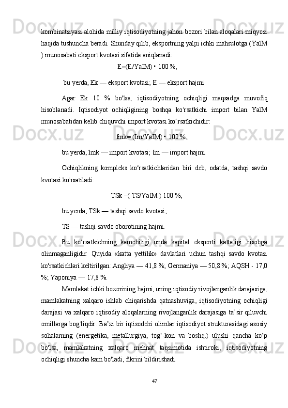 kombinatsiyasi alohida milliy iqtisodiyotning jahon bozori bilan aloqalari miqyosi
haqida tushuncha beradi. Shunday qilib, eksportning yalpi ichki mahsulotga (YalM
) munosabati eksport kvotasi sifatida aniqlanadi:
                                 E=(E/YaIM) • 100 %,
 bu yerda, Ek — eksport kvotasi; E — eksport hajmi. 
Agar   Ek   10   %   bo'lsa,   iqtisodiyotning   ochiqligi   maqsadga   muvofiq
hisoblanadi.   Iqtisodiyot   ochiqligining   boshqa   ko'rsatkichi   import   bilan   YalM
munosabatidan kelib chiquvchi import kvotasi ko‘rsatkichidir: 
                                fmk= (Im/YaIM) • 100 %, 
bu yerda, lmk — import kvotasi; Im — import hajmi. 
Ochiqlikning   kompleks   ko‘rsatkichlaridan   biri   deb,   odatda,   tashqi   savdo
kvotasi ko'rsatiladi: 
                             TSk =( TS/YaIM ) 100 %, 
bu yerda, TSk — tashqi savdo kvotasi; 
TS — tashqi savdo oborotining hajmi. 
Bu   ko‘rsatkichning   kamchiligi   unda   kapital   eksporti   kattaligi   hisobga
olinmaganligidir.   Quyida   «katta   yettilik»   davlatlari   uchun   tashqi   savdo   kvotasi
ko'rsatkichlari keltirilgan: Angliya — 41,8 %; Germaniya — 50,8 %; AQSH - 17,0
%; Yaponiya — 17,8 %. 
Mamlakat ichki bozorining hajmi, uning iqtisodiy rivojlanganlik darajasiga,
mamlakatning   xalqaro   ishlab   chiqarishda   qatnashuviga,   iqtisodiyotning   ochiqligi
darajasi  va  xalqaro  iqtisodiy  aloqalarning  rivojlanganlik  darajasiga  ta’sir   qiluvchi
omillarga bog'liqdir. Ba’zi bir iqtisodchi  olimlar iqtisodiyot strukturasidagi asosiy
sohalarning   (energetika,   metallurgiya,   tog‘-kon   va   boshq.)   ulushi   qancha   ko‘p
bo'lsa,   mamlakatning   xalqaro   mehnat   taqsimotida   ishtiroki,   iqtisodiyotning
ochiqligi shuncha kam bo'ladi, fikrini bildirishadi. 
47 