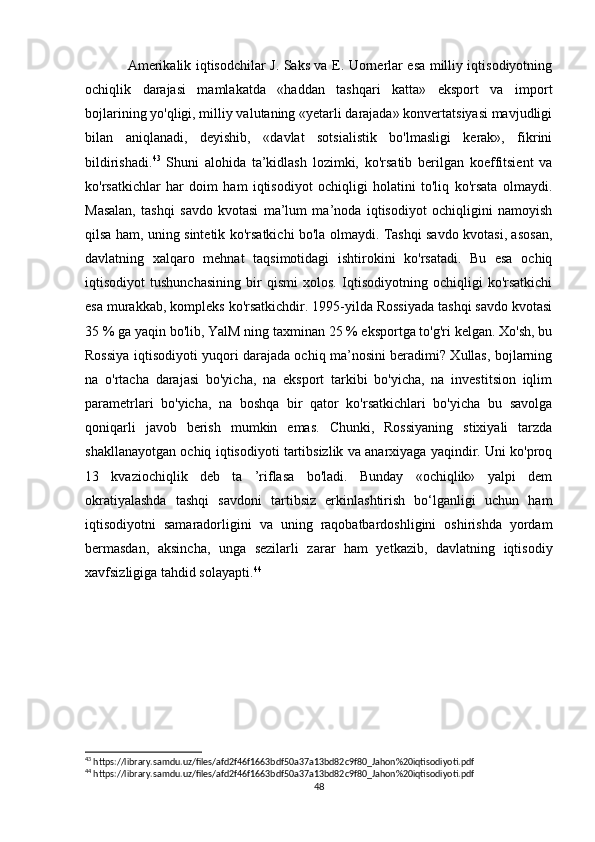 Amerikalik iqtisodchilar J. Saks va E. Uornerlar esa milliy iqtisodiyotning
ochiqlik   darajasi   mamlakatda   «haddan   tashqari   katta»   eksport   va   import
bojlarining yo'qligi, milliy valutaning «yetarli darajada» konvertatsiyasi mavjudligi
bilan   aniqlanadi,   deyishib,   «davlat   sotsialistik   bo'lmasligi   kerak»,   fikrini
bildirishadi. 43
  Shuni   alohida   ta’kidlash   lozimki,   ko'rsatib   berilgan   koeffitsient   va
ko'rsatkichlar   har   doim   ham   iqtisodiyot   ochiqligi   holatini   to'liq   ko'rsata   olmaydi.
Masalan,   tashqi   savdo   kvotasi   ma’lum   ma’noda   iqtisodiyot   ochiqligini   namoyish
qilsa ham, uning sintetik ko'rsatkichi bo'la olmaydi. Tashqi savdo kvotasi, asosan,
davlatning   xalqaro   mehnat   taqsimotidagi   ishtirokini   ko'rsatadi.   Bu   esa   ochiq
iqtisodiyot   tushunchasining   bir   qismi   xolos.   Iqtisodiyotning   ochiqligi   ko'rsatkichi
esa murakkab, kompleks ko'rsatkichdir. 1995-yilda Rossiyada tashqi savdo kvotasi
35 % ga yaqin bo'lib, YalM ning taxminan 25 % eksportga to'g'ri kelgan. Xo'sh, bu
Rossiya iqtisodiyoti yuqori darajada ochiq ma’nosini beradimi? Xullas, bojlarning
na   o'rtacha   darajasi   bo'yicha,   na   eksport   tarkibi   bo'yicha,   na   investitsion   iqlim
parametrlari   bo'yicha,   na   boshqa   bir   qator   ko'rsatkichlari   bo'yicha   bu   savolga
qoniqarli   javob   berish   mumkin   emas.   Chunki,   Rossiyaning   stixiyali   tarzda
shakllanayotgan ochiq iqtisodiyoti tartibsizlik va anarxiyaga yaqindir. Uni ko'proq
13   kvaziochiqlik   deb   ta   ’riflasa   bo'ladi.   Bunday   «ochiqlik»   yalpi   dem
okratiyalashda   tashqi   savdoni   tartibsiz   erkinlashtirish   bo‘lganligi   uchun   ham
iqtisodiyotni   samaradorligini   va   uning   raqobatbardoshligini   oshirishda   yordam
bermasdan,   aksincha,   unga   sezilarli   zarar   ham   yetkazib,   davlatning   iqtisodiy
xavfsizligiga tahdid solayapti. 44
                                                     
43
 https://library.samdu.uz/files/afd2f46f1663bdf50a37a13bd82c9f80_Jahon%20iqtisodiyoti.pdf
44
 https://library.samdu.uz/files/afd2f46f1663bdf50a37a13bd82c9f80_Jahon%20iqtisodiyoti.pdf
48 