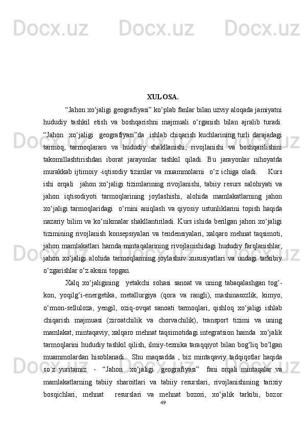                                                            
                                                           XULOSA.
“Jahon xo‘jaligi geografiyasi” ko‘plab fanlar bilan uzviy aloqada jamiyatni
hududiy   tashkil   etish   va   boshqarishni   majmuali   o‘rganish   bilan   ajralib   turadi.
“Jahon     xo‘jaligi     geografiyasi”da     ishlab   chiqarish   kuchlarining   turli   darajadagi
tarmoq,   tarmoqlararo   va   hududiy   shakllanishi,   rivojlanishi   va   boshqarilishini
takomillashtirishdan   iborat   jarayonlar   tashkil   qiladi.   Bu   jarayonlar   nihoyatda
murakkab   ijtimoiy   -iqtisodiy   tizimlar   va   muammolarni     o‘z   ichiga   oladi.         Kurs
ishi   orqali     jahon   xo‘jaligi   tizimlarining   rivojlanishi,   tabiiy   resurs   salohiyati   va
jahon   iqtisodiyoti   tarmoqlarining   joylashishi,   alohida   mamlakatlarning   jahon
xo‘jaligi   tarmoqlaridagi     o‘rnini   aniqlash   va   qiyosiy   ustunliklarini   topish   haqida
nazariy bilim va ko‘nikmalar shakllantiriladi. Kurs ishida berilgan jahon xo‘jaligi
tizimining   rivojlanish   konsepsiyalari   va  tendensiyalari,   xalqaro   mehnat   taqsimoti,
jahon mamlakatlari hamda mintaqalarining rivojlanishidagi  hududiy farqlanishlar,
jahon   xo‘jaligi   alohida   tarmoqlarining   joylashuv   xususiyatlari   va   undagi   tarkibiy
o‘zgarishlar o‘z aksini topgan. 
Xalq   xo‘jaligining     yetakchi   sohasi   sanoat   va   uning   tabaqalashgan   tog’-
kon,   yoqilg‘i-energetika,   metallurgiya   (qora   va   rangli),   mashinasozlik,   kimyo,
o‘rmon-selluloza,   yengil,   oziq-ovqat   sanoati   tarmoqlari,   qishloq   xo‘jaligi   ishlab
chiqarish   majmuasi   (ziroatchilik   va   chorvachilik),   transport   tizimi   va   uning
mamlakat, mintaqaviy, xalqaro mehnat taqsimotidagi integratsion hamda   xo‘jalik
tarmoqlarini hududiy tashkil qilish, ilmiy-texnika taraqqiyot bilan bog‘liq bo‘lgan
muammolardan   hisoblanadi.     Shu   maqsadda   ,   biz   mintaqaviy   tadqiqotlar   haqida
so`z   yuritamiz     -     “Jahon     xo‘jaligi     geografiyasi”     fani   orqali   mintaqalar   va
mamlakatlarning   tabiiy   sharoitlari   va   tabiiy   resurslari,   rivojlanishining   tarixiy
bosqichlari,   mehnat     resurslari   va   mehnat   bozori,   xo‘jalik   tarkibi,   bozor
49 