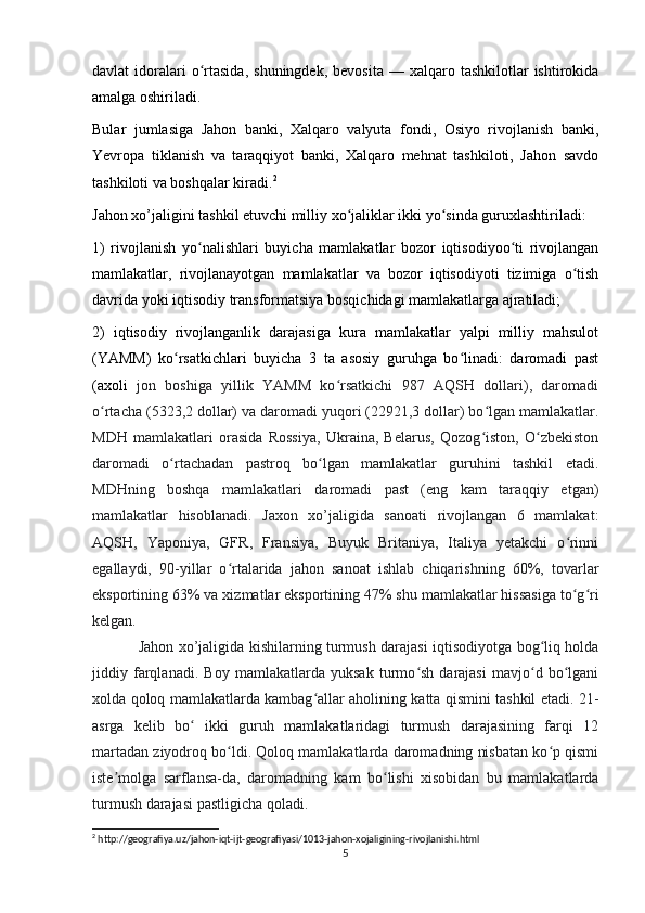 davlat   idoralari  o rtasida,  shuningdek,   bevosita  —  xalqaro  tashkilotlar  ishtirokidaʻ
amalga oshiriladi.
Bular   jumlasiga   Jahon   banki,   Xalqaro   valyuta   fondi,   Osiyo   rivojlanish   banki,
Yevropa   tiklanish   va   taraqqiyot   banki,   Xalqaro   mehnat   tashkiloti,   Jahon   savdo
tashkiloti va boshqalar kiradi. 2
Jahon xo’jaligini tashkil etuvchi milliy xo jaliklar ikki yo sinda guruxlashtiriladi: 	
ʻ ʻ
1)   rivojlanish   yo nalishlari   buyicha   mamlakatlar   bozor   iqtisodiyoo ti   rivojlangan	
ʻ ʻ
mamlakatlar,   rivojlanayotgan   mamlakatlar   va   bozor   iqtisodiyoti   tizimiga   o tish	
ʻ
davrida yoki iqtisodiy transformatsiya bosqichidagi mamlakatlarga ajratiladi; 
2)   iqtisodiy   rivojlanganlik   darajasiga   kura   mamlakatlar   yalpi   milliy   mahsulot
(YAMM)   ko rsatkichlari   buyicha   3   ta   asosiy   guruhga   bo linadi:   daromadi   past	
ʻ ʻ
(axoli   jon   boshiga   yillik   YAMM   ko rsatkichi   987   AQSH   dollari),   daromadi	
ʻ
o rtacha (5323,2 dollar) va daromadi yuqori (22921,3 dollar) bo lgan mamlakatlar.	
ʻ ʻ
MDH   mamlakatlari   orasida   Rossiya,   Ukraina,   Belarus,   Qozog iston,   O zbekiston	
ʻ ʻ
daromadi   o rtachadan   pastroq   bo lgan   mamlakatlar   guruhini   tashkil   etadi.	
ʻ ʻ
MDHning   boshqa   mamlakatlari   daromadi   past   (eng   kam   taraqqiy   etgan)
mamlakatlar   hisoblanadi.   Jaxon   xo’jaligida   sanoati   rivojlangan   6   mamlakat:
AQSH,   Yaponiya,   GFR,   Fransiya,   Buyuk   Britaniya,   Italiya   yetakchi   o rinni	
ʻ
egallaydi,   90-yillar   o rtalarida   jahon   sanoat   ishlab   chiqarishning   60%,   tovarlar	
ʻ
eksportining 63% va xizmatlar eksportining 47% shu mamlakatlar hissasiga to g ri	
ʻ ʻ
kelgan. 
Jahon xo’jaligida kishilarning turmush darajasi iqtisodiyotga bog liq holda	
ʻ
jiddiy   farqlanadi.   Boy   mamlakatlarda   yuksak   turmo sh   darajasi   mavjo d   bo lgani	
ʻ ʻ ʻ
xolda qoloq mamlakatlarda kambag allar aholining katta qismini tashkil etadi. 21-	
ʻ
asrga   kelib   bo   ikki   guruh   mamlakatlaridagi   turmush   darajasining   farqi   12	
ʻ
martadan ziyodroq bo ldi. Qoloq mamlakatlarda daromadning nisbatan ko p qismi	
ʻ ʻ
iste molga   sarflansa-da,   daromadning   kam   bo lishi   xisobidan   bu   mamlakatlarda	
ʼ ʻ
turmush darajasi pastligicha qoladi.
2
 http://geografiya.uz/jahon-iqt-ijt-geografiyasi/1013-jahon-xojaligining-rivojlanishi.html
5 