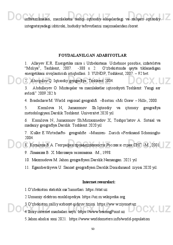 infratuzilmalari,   mamlakatni   tashqi   iqtisodiy   aloqalardagi   va   xalqaro   iqtisodiy
integratsiyadagi ishtiroki, hududiy tafovutlarini majmualaridan iborat. 
FOYDALANILGAN ADABIYOTLAR
1.     Allayev   K.R.   Energetika   mira   i   Uzbekistana.   Uchebnoe   posobie,   izdatelstva
“Moliya”,   Tashkent,   2007.     -388   s.   2.     O‘zbekistonda   qayta   tiklanadigan
energetikani rivojlantirish istiqbollari. 3. YUNDP, Toshkent, 2007. – 92 bet.
2.   Abirqulov Q. Iqtisodiy geografiya. Toshkent 2004.
3.       Аbdullаyev   O.   Mintаqаlаr   vа   mаmlаkаtlаr   iqtisodiyoti.Toshkent:   Yangi   аsr
аvlodi” 2009.282 b
4.  Bradschaw M. World  regional geograhfi.  –Boston: «Mc Graw  – Hill», 2000.
5.     Komilova   N,   Jumaxonov   Sh.Iqtisodiy   va   ijtimoiy   geografiya
metodologiyasi.Darslik.Toshkent. Universitet.2020 yil 
6.     Komilova   N,   Jumaxonov   Sh.Mirzaxmedov   X,   Toshpo‘latov   A.   Sotsial   va
madaniy geografiya.Darslik. Toshkent.2020 yil
7.   Kulke E Wirtschafts-    geograhfie   –Munxen-    Zurich «Ferdinand Schoningh»
2004.
8.  Копылов В.А. География промышленности России и стран СНГ. -М., 2001.
9.  Ломакин В. Х.  M и ro ва ya  экономика. -М., 1998. 
10.  Maxmudova M. Jahon geografiyasi.Darslik.Namangan. 2021 yil
11.  Egamberdiyeva U. Sanoat geografiyasi.Darslik.Donishmand  ziyosi.2020 yil.
Internet resurslari:
1.O’zbekiston statistik ma’lumotlari. https://stat.uz 
2.Umumiy elektron ensiklopediya. https://uz.m.wikipedia.org
3.O‘zbekiston milliy axborot qidiruv tizimi. https://ww w.ziyonet.uz
4.Ilmiy internet manbalari sayti. https://www.bearingPoint.uz
5.Jahon aholisi soni 2021.  https://www.worldometers.info/world-population
50 
