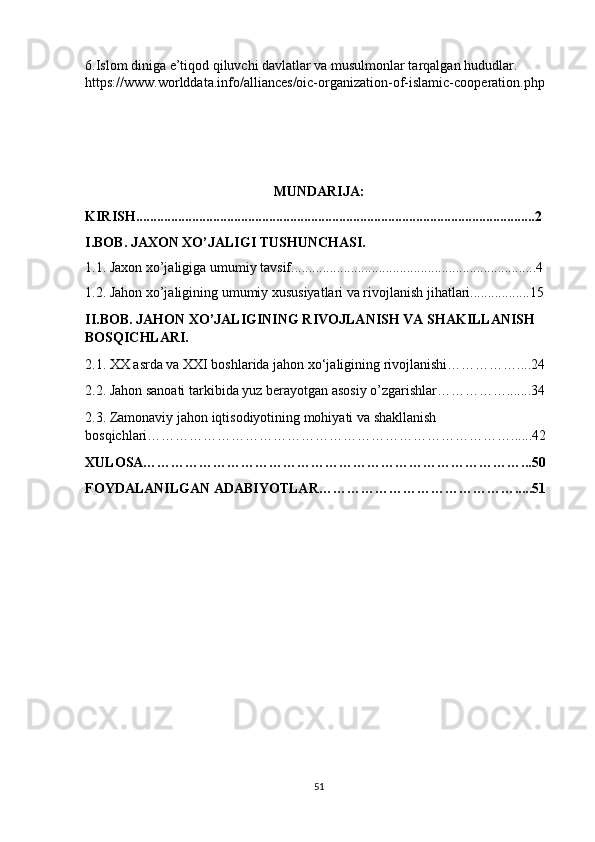 6.Islom diniga e’tiqod qiluvchi davlatlar va musulmonlar tarqalgan hududlar.  
https://www.worlddata.info/alliances/oic-organization-of-islamic-cooperation.php  
                                            
MUNDARIJA:
KIRISH..................................................................................................................2
I.BOB. JAXON XO’JALIGI TUSHUNCHASI.
1.1. Jaxon xo’jaligiga umumiy tavsif......................................................................4
1.2.  Jahon xo’jaligining umumiy xususiyatlari va rivojlanish jihatlari.................15
II.BOB. JAHON XO’JALIGINING RIVOJLA NISH VA SHAKILLANISH 
BOSQICHLARI. 
2.1. XX asrda va XXI boshlarida jahon xo‘jaligining rivojlanishi……………....24
2.2. Jahon sanoati tarkibida yuz berayotgan asosiy o’zgarishlar…………….......34
2.3. Zamonaviy jahon iqtisodiyotining mohiyati va shakllanish 
bosqichlari……………………………………………………………………......42
XULOSA………………………………………………………………………...50
FOYDALANILGAN ADABIYOTLAR…………………………………….....51
51 