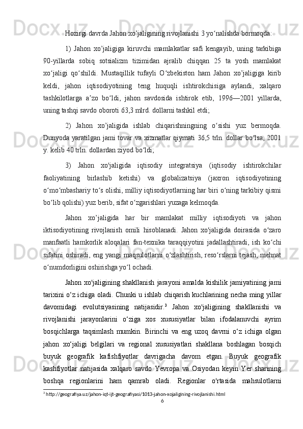 Hozirgi davrda Jahon xo’jaligining rivojlanishi 3 yo nalishda bormoqda: ʻ
1)   Jahon   xo’jaligiga   kiruvchi   mamlakatlar   safi   kengayib,   uning   tarkibiga
90-yillarda   sobiq   sotsializm   tizimidan   ajralib   chiqqan   25   ta   yosh   mamlakat
xo jaligi   qo shildi.   Mustaqillik   tufayli   O zbekiston   ham   Jahon   xo’jaligiga   kirib	
ʻ ʻ ʻ
keldi,   jahon   iqtisodiyotining   teng   huquqli   ishtirokchisiga   aylandi,   xalqaro
tashkilotlarga   a zo   bo ldi,   jahon   savdosida   ishtirok   etib,   1996—2001   yillarda,	
ʼ ʻ
uning tashqi savdo oboroti 63,3 mlrd. dollarni tashkil etdi; 
2)   Jahon   xo’jaligida   ishlab   chiqarishningning   o sishi   yuz   bermoqda.	
ʻ
Dunyoda yaratilgan jami tovar va xizmatlar qiymati 36,5 trln. dollar bo lsa, 2001	
ʻ
y. kelib 40 trln. dollardan ziyod bo ldi; 	
ʻ
3)   Jahon   xo'jaligida   iqtisodiy   integratsiya   (iqtisodiy   ishtirokchilar
faoliyatining   birlashib   ketishi)   va   globalizatsiya   (jaxron   iqtisodiyotining
o mo mbashariy to s olishi, milliy iqtisodiyotlarning har biri o ning tarkibiy qismi	
ʻ ʻ ʻ ʻ
bo lib qolishi) yuz berib, sifat o zgarishlari yuzaga kelmoqda.
ʻ ʻ
Jahon   xo’jaligida   har   bir   mamlakat   milliy   iqtisodiyoti   va   jahon
iktisodiyotining   rivojlanish   omili   hisoblanadi.   Jahon   xo'jaligida   doirasida   o zaro	
ʻ
manfaatli   hamkorlik   aloqalari   fan-texnika   taraqqiyotini   jadallashtiradi,   ish   ko chi
ʻ
sifatini oshiradi, eng yangi  maqsulotlarni o zlashtirish, reso rslarni tejash, mehnat	
ʻ ʻ
o numdorligini oshirishga yo l ochadi.	
ʻ ʻ
Jahon   xo'jaligining  shakllanish   jarayoni   amalda   kishilik   jamiyatining  jami
tarixini o‘z ichiga oladi. Chunki u ishlab chiqarish kuchlarining necha ming yillar
davomidagi   evolutsiyasining   natijasidir. 3
  Jahon   xo'jaligining   shakllanishi   va
rivojlanishi   jarayonlarini   o‘ziga   xos   xususiyatlar   bilan   ifodalanuvchi   ayrim
bosqichlarga   taqsimlash   mumkin.   Birinchi   va   eng   uzoq   davrni   o‘z   ichiga   olgan
jahon   xo‘jaligi   belgilari   va   regional   xususiyatlari   shakllana   boshlagan   bosqich
buyuk   geografik   kafishfiyotlar   davrigacha   davom   etgan.   Buyuk   geografik
kashfiyotlar   natijasida   xalqaro   savdo   Yevropa   va   Osiyodan   keyin   Yer   sharining
boshqa   regionlarini   ham   qamrab   oladi.   Regionlar   o'rtasida   mahsulotlarni
3
 http://geografiya.uz/jahon-iqt-ijt-geografiyasi/1013-jahon-xojaligining-rivojlanishi.html
6 