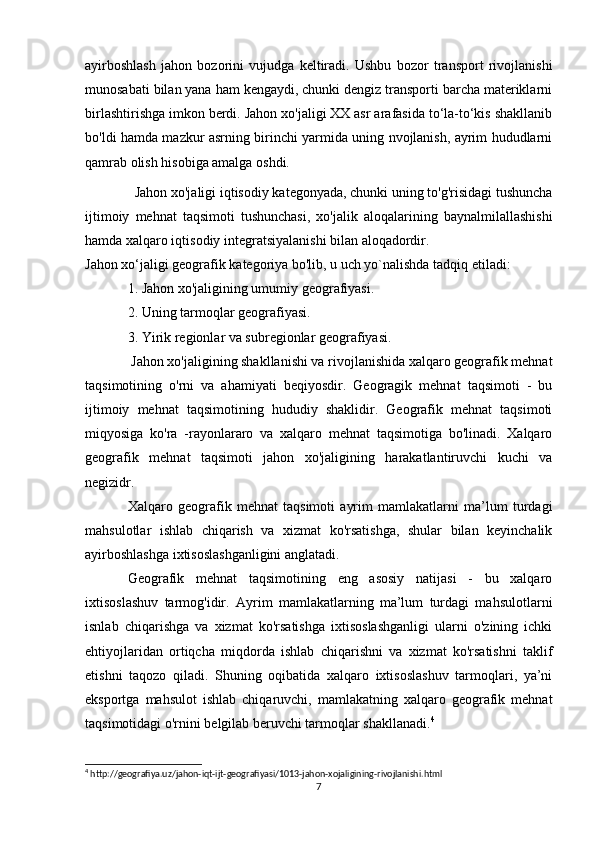 ayirboshlash   jahon   bozorini   vujudga   keltiradi.   Ushbu   bozor   transport   rivojlanishi
munosabati bilan yana ham kengaydi, chunki dengiz transporti barcha materiklarni
birlashtirishga imkon berdi. Jahon xo'jaligi XX asr arafasida to‘la-to‘kis shakllanib
bo'ldi hamda mazkur asrning birinchi yarmida uning nvojlanish, ayrim hududlarni
qamrab olish hisobiga amalga oshdi.
   Jahon xo'jaligi iqtisodiy kategonyada, chunki uning to'g'risidagi tushuncha
ijtimoiy   mehnat   taqsimoti   tushunchasi,   xo'jalik   aloqalarining   baynalmilallashishi
hamda xalqaro iqtisodiy integratsiyalanishi bilan aloqadordir.
Jahon xo‘jaligi geografik kategoriya bo'lib, u uch yo`nalishda tadqiq etiladi:
1. Jahon xo'jaligining umumiy geografiyasi.
2. Uning tarmoqlar geografiyasi.
3. Yirik regionlar va subregionlar geografiyasi.
  Jahon xo'jaligining shakllanishi va rivojlanishida xalqaro geografik mehnat
taqsimotining   o'rni   va   ahamiyati   beqiyosdir.   Geogragik   mehnat   taqsimoti   -   bu
ijtimoiy   mehnat   taqsimotining   hududiy   shaklidir.   Geografik   mehnat   taqsimoti
miqyosiga   ko'ra   -rayonlararo   va   xalqaro   mehnat   taqsimotiga   bo'linadi.   Xalqaro
geografik   mehnat   taqsimoti   jahon   xo'jaligining   harakatlantiruvchi   kuchi   va
negizidr.
Xalqaro   geografik   mehnat   taqsimoti   ayrim   mamlakatlarni   ma’lum   turdagi
mahsulotlar   ishlab   chiqarish   va   xizmat   ko'rsatishga,   shular   bilan   keyinchalik
ayirboshlashga ixtisoslashganligini anglatadi.
Geografik   mehnat   taqsimotining   eng   asosiy   natijasi   -   bu   xalqaro
ixtisoslashuv   tarmog'idir.   Ayrim   mamlakatlarning   ma’lum   turdagi   mahsulotlarni
isnlab   chiqarishga   va   xizmat   ko'rsatishga   ixtisoslashganligi   ularni   o'zining   ichki
ehtiyojlaridan   ortiqcha   miqdorda   ishlab   chiqarishni   va   xizmat   ko'rsatishni   taklif
etishni   taqozo   qiladi.   Shuning   oqibatida   xalqaro   ixtisoslashuv   tarmoqlari,   ya’ni
eksportga   mahsulot   ishlab   chiqaruvchi,   mamlakatning   xalqaro   geografik   mehnat
taqsimotidagi o'rnini belgilab beruvchi tarmoqlar shakllanadi. 4
4
 http://geografiya.uz/jahon-iqt-ijt-geografiyasi/1013-jahon-xojaligining-rivojlanishi.html
7 