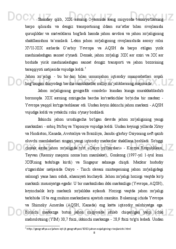Shunday   qilib,   XIX   asrning   2-yarmida   keng   miqyosda   temuryo'llarning
barpo   qilinishi   va   dengiz   transportining   ildam   sur’atlar   bilan   rivojlanishi
quruqliklar   va   materiklarni   bog'ladi   hamda   jahon   savdosi   va   jahon   xo'jaligining
shakllanishini   ta’minladi.   Lekin   jahon   xo'jaligining   rivojlanishida   asosiy   rolni
XVII-XIX   asrlarda   G‘arbiy   Yevropa   va   AQSH   da   barpo   etilgan   yirik
mashinalashgan   sanoat   o'ynadi.   Demak,   jahon   xo'jaligi   XIX   asr   oxiri   va   XX   asr
boshida   yirik   mashinalashgan   sanoat   dengiz   transporti   va   jahon   bozorining
taraqqiyoti natijasida vujudga keldi. 5
Jahon   xo‘jaligi   -   bu   bir-biri   bilan   umumjahon   iqtisodiy   munosabatlari   orqali
bog‘langan dunyodagi barcha mamlakatlar milliy xo‘jaliklarining majmuidir.
Jahon   xo'jaligining   geografik   «modeli»   kundan   kunga   murakkablashib
bormoqda.   XIX   asrning   oxirigacha   barcha   ko'rsatkichlar   bo'yicha   bir   markaz   -
Yevropa yaqqol ko'zga tashlanar edi. Undan keyin ikkinchi jahon markazi - AQSH
vujudga keldi va yetakchi rolni o'ynay boshladi.
Ikkinchi   jahon   urushigacha   bo'lgan   davrda   jahon   xo'jaligining   yangi
markazlari - sobiq Ittifoq va Yaponiya vujudga keldi. Undan keyingi yillarda Xitoy
va Hindiston, Kanada, Avstraliya va Braziliya, Janubi-g'arbiy Osiyoning neft qazib
oluvchi mamlakatlari singari yangi iqtisodiy markazlar shakllana boshladi. So'nggi
chorak   asrda   jahon   xo'jaligida   to'rt   «Osiyo   yo'lbarslari»   -   Koreya   Respublikasi,
Tayvan   (Rasmiy   maqomi   noma`lum   mamlakat),   Gonkong   (1997-yil   1-iyul   kuni
XXRning   tarkibiga   kirdi)   va   Singapur   sahnaga   chiqdi.   Mazkur   hududiy
o'zgarishlar   natijasida   Osiyo   -   Tinch   okeani   mintaqasining   jahon   xo'jaligidagi
salmog'i  yana ham oshdi, ahamiyati  kuchaydi. Jahon xo'jaligi  hozirgi  vaqtda ko'p
markazli xususiyatga egadir. U bir markazlidan ikki markazliga (Yevropa, AQSH),
keyinchalik   ko'p   markazli   xo'jalikka   aylandi.   Hozirgi   vaqtda   jahon   xo'jaligi
tarkibida 10 ta eng muhim markazlarni ajratish mumkin. Bularning ichida Yevropa
va   Shimoliy   Amerika   (AQSH,   Kanada)   eng   katta   iqtisodiy   salohiyatga   ega.
Birinchi   markazga   butun   jahon   miqyosida   ishlab   chiqarilgan   yalpi   ichki
mahsulotning (YIM) 30,7 foizi, ikkinchi markazga - 28,9 foizi to'g'ri keladi. Undan
5
 http://geografiya.uz/jahon-iqt-ijt-geografiyasi/1013-jahon-xojaligining-rivojlanishi.html
8 