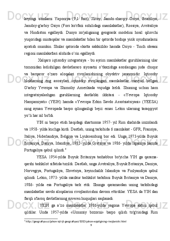 keyingi   o'nnlarni   Yaponiya   (9,1   foiz),   Xitoy,   Janubi-sharqiy   Osiyo,   Braziliya,
Janubiy-g'arbiy   Osiyo   (Fors   ko'rfazi   sohilidagi   mamlakatlar),   Rossiya,   Avstraliya
va   Hindiston   egallaydi.   Dunyo   xo'jaligining   geograrik   modelini   hosil   qiluvchi
yuqoridagi mintaqalar va mamlakatlar bilan bir qatorda boshqa yirik uyushmalarni
ajratish   mumkin.   Shular   qatorida   «katta   sakkizlik»   hamda   Osiyo   -   Tinch   okeani
regioni mamlakatlari alohida o‘rin egallaydi.
  Xalqaro   iqtisodiy   integratsiya   -   bu   ayrim   mamlakatlar   guruhlarining   ular
tomonidan   kelishilgan   davlatlararo   siyosatni   o‘tkazishga   asoslangan   juda   chuqur
va   barqaror   o‘zaro   aloqalari   rivojlanishining   obyektiv   jarayonidir.   Iqtisodiy
bloklarning   eng   asosiylari   iqtisodiy   rivojlangan   mamlakatlar   mavjud   bo'lgan
G'arbiy   Yevropa   va   Shimoliy   Amerikada   vujudga   keldi.   Shuning   uchun   ham
integratsiyalashgan   guruhlarning   dastlabki   ikkitasi   -   «Yevropa   Iqtisodiy
Hamjamiyati»   (YEIH)   hamda   «Yevropa   Erkin   Savdo   Assotsiatsiyasi»   (YEESA)
ning   aynan   Yevropada   barpo   qilinganligi   bejiz   emas.   Lekin   ularning   taraqqiyot
yo‘li har xil bo'ldi.
YIH  ni  barpo  etish  haqidagi  shartnoma  1957-  yil   Rim  shahrida  imzolandi
va 1958- yilda kuchga kirdi. Dastlab, uning tarkibida 6 mamlakat - GFR, Fransiya,
Italiya,   Niderlandiya,   Belgiya   va   Lyuksemburg   bor   edi.   Unga   1973-yilda   Buyuk
Britaniya, Daniya, Irlandiya, 1982- yilda Gretsiya va 1986- yilda Ispaniya hamda
Portugaliya qabul qilindi. 6
YESA   1954-yilda   Buyuk   Britaniya   tashabbus   bo'yicha   YIH   ga   qarama-
qarshi tashkilot sifatida tuzildi. Dastlab, unga Avstraliya, Buyuk Britaniya, Daniya,
Norvegiya,   Portugaliya,   Shvetsiya,   keyinchalik   Islandiya   va   Finlyandiya   qabul
qilindi. Lekin, 1973- yilda mazkur tashkilot tarkibini Buyuk Britaniya va Daniya,
1986-   yilda   esa   Portugaliya   tark   etdi.   Shunga   qaramasdan   uning   tarkibidagi
mamlakatlar savdo aloqalarini rivojlantirishni davom ettirdilar. YESA da YIH dan
farqli o'laroq davlatlarning suveren huquqlari saqlanadi.
    YEIH   ga   a’zo   mamlakatlar   1986-yilda   yagona   Yevropa   aktini   qabul
qildilar.   Unda   1957-yilda   «Umumiy   bozorni»   barpo   qilish   to'g'risidagi   Rim
6
 http://geografiya.uz/jahon-iqt-ijt-geografiyasi/1013-jahon-xojaligining-rivojlanishi.html
9 