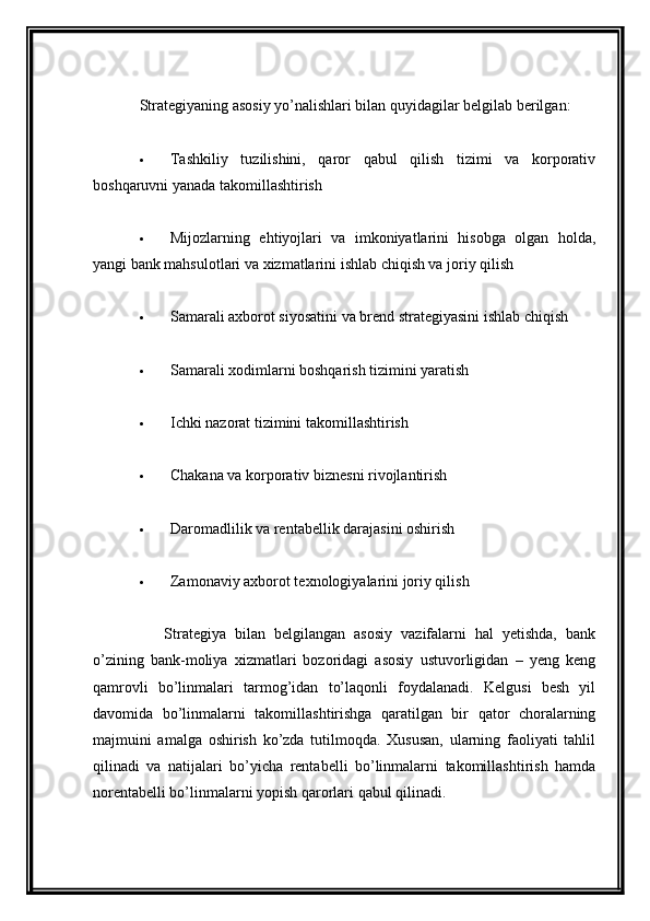 Strategiyaning asosiy yo’nalishlari bilan quyidagilar belgilab berilgan:
 
 Tashkiliy   tuzilishini,   qaror   qabul   qilish   tizimi   va   korporativ
boshqaruvni yanada takomillashtirish
 
 Mijozlarning   ehtiyojlari   va   imkoniyatlarini   hisobga   olgan   holda,
yangi bank mahsulotlari va xizmatlarini ishlab chiqish va joriy qilish
 
 Samarali axborot siyosatini va brend strategiyasini ishlab chiqish
 
 Samarali xodimlarni boshqarish tizimini yaratish
 
 Ichki nazorat tizimini takomillashtirish
 
 Chakana va korporativ biznesni rivojlantirish
 
 Daromadlilik va rentabellik darajasini oshirish
 
 Zamonaviy axborot texnologiyalarini joriy qilish
 
        Strategiya   bilan   belgilangan   asosiy   vazifalarni   hal   yetishda,   bank
o’zining   bank-moliya   xizmatlari   bozoridagi   asosiy   ustuvorligidan   –   yeng   keng
qamrovli   bo’linmalari   tarmog’idan   to’laqonli   foydalanadi.   Kelgusi   besh   yil
davomida   bo’linmalarni   takomillashtirishga   qaratilgan   bir   qator   choralarning
majmuini   amalga   oshirish   ko’zda   tutilmoqda.   Xususan,   ularning   faoliyati   tahlil
qilinadi   va   natijalari   bo’yicha   rentabelli   bo’linmalarni   takomillashtirish   hamda
norentabelli bo’linmalarni yopish qarorlari qabul qilinadi.
  