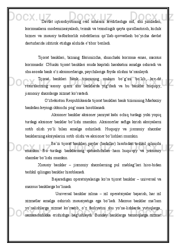       Davlat   iqtisodiyotining   real   sohasini   kreditlashga   oid,   shu   jumladan,
korxonalarni modernizasiyalash, texnik va texnologik qayta qurollantirish, kichik
biznes   va   xususiy   tadbirkorlik   subektlarini   qo’llab-quvvatlash   bo’yicha   davlat
dasturlarida ishtirok etishga alohida e’tibor beriladi.
Tijorat   banklari,   bizning   fikrimizcha,   shunchaki   korxona   emas,   maxsus
korxonadir. CHunki  tijorat  banklari  ssuda  kapitali  harakatini  amalga oshiradi  va
shu asosda bank o‘z aksionerlariga, paychilariga foyda olishni ta’minlaydi.
Tijorat   banklari   bank   tizimining   muhim   bo‘g‘ini   bo‘lib,   kre-dit
resurslarining   asosiy   qismi   shu   banklarda   yig‘iladi   va   bu   banklar   huquqiy,
jismoniy shaxslarga xizmat ko‘rsatadi.
      O‘zbekiston Respublikasida tijorat banklari bank tizimining Markaziy
bankdan keyingi ikkinchi pog‘onasi hisoblanadi.
                   Aksioner banklar aksioner jamiyat kabi ochiq turdagi yoki yopiq
turdagi   aksioner   banklar   bo‘lishi   mumkin.   Aksionerlar   safiga   kirish   aksiyalarni
sotib   olish   yo‘li   bilan   amalga   oshiriladi.   Huquqiy   va   jismoniy   shaxslar
banklarning aksiyalarini sotib olishi va aksioner bo‘lishlari mumkin.
                  Ba’zi   tijorat   banklari   paylar   (badallar)   hisobidan   tashkil   qilinishi
mumkin.   Bu   turdagi   banklarning   qatnashchilari   ham   huqu-qiy   va   jismoniy
shaxslar bo‘lishi mumkin.
Xususiy   banklar   –   jismoniy   shaxslarning   pul   mablag‘lari   hiso-bidan
tashkil qilingan banklar hisoblanadi.
                  Bajaradigan   operatsiyalariga   ko‘ra   tijorat   banklar   –   universal   va
maxsus banklarga bo‘linadi.
                  Universal   banklar   xilma   –   xil   operatsiyalar   bajarish,   har   xil
xizmatlar   amalga   oshirish   xususiyatiga   ega   bo‘ladi.   Maxsus   banklar   ma’lum
yo‘nalishlarga   xizmat   ko‘rsatib,   o‘z   faoliyatini   shu   yo‘na-lishlarda   yutuqlarga,
samaradorlikka   erishishga   bag‘ishlaydi.   Bunday   banklarga   tarmoqlarga   xizmat 