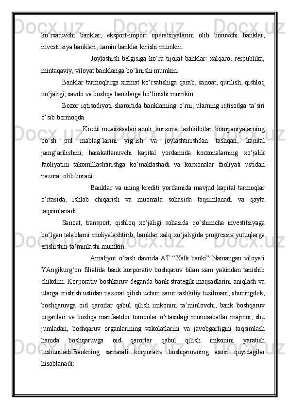 ko‘rsatuvchi   banklar,   eksport-import   operatsiyalarini   olib   boruvchi   banklar,
investitsiya banklari, zamin banklar kirishi mumkin.
                      Joylashish   belgisiga   ko‘ra   tijorat   banklar:   xalqaro,   respublika,
mintaqaviy, viloyat banklariga bo‘linishi mumkin.
Banklar  tarmoqlarga xizmat  ko‘rsatishiga  qarab, sanoat, qurilish, qishloq
xo‘jaligi, savdo va boshqa banklarga bo‘linishi mumkin.
Bozor   iqtisodiyoti   sharoitida   banklarning   o‘rni,   ularning   iqtisodga   ta’siri
o‘sib bormoqda.
            Kredit muassasalari aholi, korxona, tashkilotlar, kompaniyalarning
bo‘sh   pul   mablag‘larini   yig‘ish   va   joylashtirishdan   tashqari,   kapital
jamg‘arilishini,   harakatlanuvchi   kapital   yordamida   korxonalarning   xo‘jalik
faoliyatini   takomillashtirishga   ko‘maklashadi   va   korxonalar   faoliyati   ustidan
nazorat olib boradi.
                      Banklar   va   uning   krediti   yordamida   mavjud   kapital   tarmoqlar
o‘rtasida,   ishlab   chiqarish   va   muomala   sohasida   taqsimlanadi   va   qayta
taqsimlanadi.
Sanoat,   transport,   qishloq   xo‘jaligi   sohasida   qo‘shimcha   investitsiyaga
bo‘lgan talablarni moliyalashtirib, banklar xalq xo‘jaligida progressiv yutuqlarga
erishishni ta’minlashi mumkin.
                      Amaliyot   o‘tash   davrida   AT   “Xalk   banki”   Namangan   viloyati
YAngikurg‘on   filialida   bank   korporativ   boshqaruv   bilan   xam   yakindan   tanishib
chikdim. Korporativ boshkaruv deganda bank strategik maqsadlarini aniqlash va
ularga erishish ustidan nazorat qilish uchun zarur tashkiliy tuzilmani, shuningdek,
boshqaruvga   oid   qarorlar   qabul   qilish   imkonini   ta’minlovchi,   bank   boshqaruv
organlari   va   boshqa   manfaatdor   tomonlar   o‘rtasidagi   munosabatlar   majmui,   shu
jumladan,   boshqaruv   organlarining   vakolatlarini   va   javobgarligini   taqsimlash
hamda   boshqaruvga   oid   qarorlar   qabul   qilish   imkonini   yaratish
tushuniladi.Bankning   samarali   korporativ   boshqaruvning   asosi   quyidagilar
hisoblanadi: 