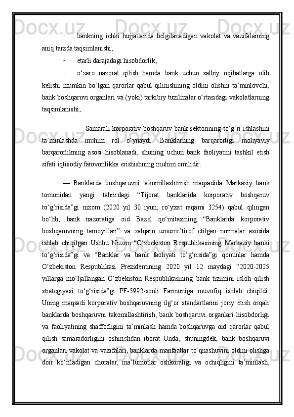- bankning   ichki   hujjatlarida   belgilanadigan   vakolat   va   vazifalarning
aniq tarzda taqsimlanishi;
- etarli darajadagi hisobdorlik;
- o‘zaro   nazorat   qilish   hamda   bank   uchun   salbiy   oqibatlarga   olib
kelishi   mumkin   bo‘lgan   qarorlar   qabul   qilinishining   oldini   olishni   ta’minlovchi,
bank boshqaruvi organlari va (yoki) tarkibiy tuzilmalar o‘rtasidagi vakolatlarning
taqsimlanishi;
                    Samarali korporativ boshqaruv bank sektorining to‘g‘ri ishlashini
ta’minlashda   muhim   rol   o‘ynaydi.   Banklarning   barqarorligi   moliyaviy
barqarorlikning   asosi   hisoblanadi,   shuning   uchun   bank   faoliyatini   tashkil   etish
sifati iqtisodiy farovonlikka erishishning muhim omilidir.
—   Banklarda   boshqaruvni   takomillashtirish   maqsadida   Markaziy   bank
tomonidan   yangi   tahrirdagi   “Tijorat   banklarida   korporativ   boshqaruv
to‘g‘risida”gi   nizom   (2020   yil   30   iyun,   ro‘yxat   raqami   3254)   qabul   qilingan
bo‘lib,   bank   nazoratiga   oid   Bazel   qo‘mitasining   “Banklarda   korporativ
boshqaruvning   tamoyillari”   va   xalqaro   umume’tirof   etilgan   normalar   asosida
ishlab   chiqilgan.   Ushbu   Nizom   “O‘zbekiston   Respublikasining   Markaziy   banki
to‘g‘risida”gi   va   “Banklar   va   bank   faoliyati   to‘g‘risida”gi   qonunlar   hamda
O‘zbekiston   Respublikasi   Prezidentining   2020   yil   12   maydagi   “2020-2025
yillarga   mo‘ljallangan   O‘zbekiston   Respublikasining   bank   tizimini   isloh   qilish
strategiyasi   to‘g‘risida”gi   PF-5992-sonli   Farmoniga   muvofiq   ishlab   chiqildi.
Uning   maqsadi   korporativ   boshqaruvning   ilg‘or   standartlarini   joriy   etish   orqali
banklarda   boshqaruvni   takomillashtirish,   bank   boshqaruvi   organlari   hisobdorligi
va   faoliyatining   shaffofligini   ta’minlash   hamda   boshqaruvga   oid   qarorlar   qabul
qilish   samaradorligini   oshirishdan   iborat.   Unda,   shuningdek,   bank   boshqaruvi
organlari vakolat va vazifalari, banklarda manfaatlar to‘qnashuvini oldini olishga
doir   ko‘riladigan   choralar,   ma’lumotlar   oshkoraligi   va   ochiqligini   ta’minlash, 