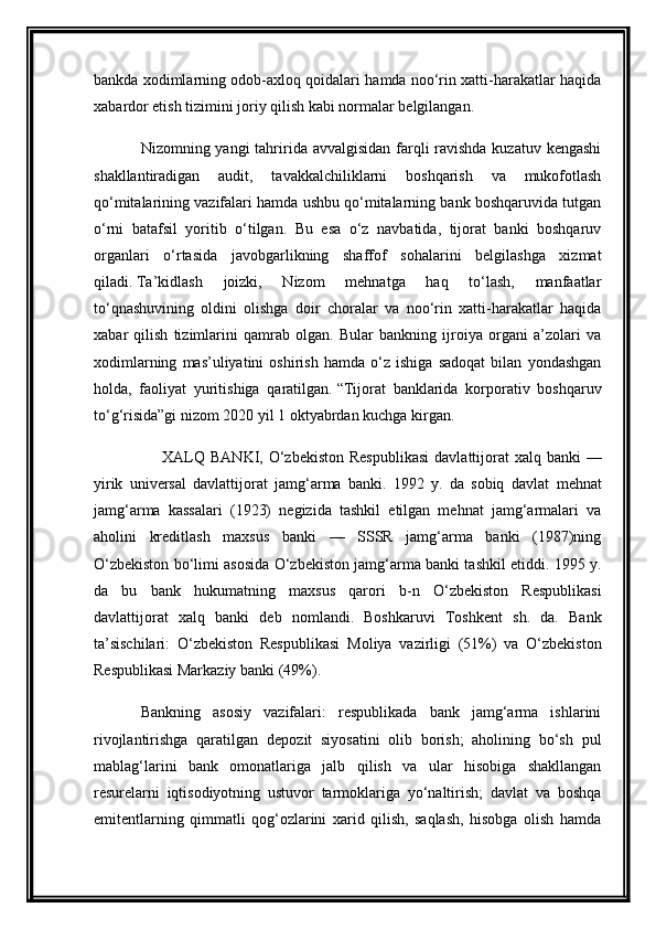 bankda xodimlarning odob-axloq qoidalari hamda noo‘rin xatti-harakatlar haqida
xabardor etish tizimini joriy qilish kabi normalar belgilangan.  
Nizomning yangi  tahririda avvalgisidan farqli  ravishda kuzatuv kengashi
shakllantiradigan   audit,   tavakkalchiliklarni   boshqarish   va   mukofotlash
qo‘mitalarining vazifalari hamda ushbu qo‘mitalarning bank boshqaruvida tutgan
o‘rni   batafsil   yoritib   o‘tilgan.   Bu   esa   o‘z   navbatida,   tijorat   banki   boshqaruv
organlari   o‘rtasida   javobgarlikning   shaffof   sohalarini   belgilashga   xizmat
qiladi.   Ta’kidlash   joizki,   Nizom   mehnatga   haq   to‘lash,   manfaatlar
to‘qnashuvining   oldini   olishga   doir   choralar   va   noo‘rin   xatti-harakatlar   haqida
xabar   qilish   tizimlarini   qamrab   olgan.   Bular   bankning   ijroiya   organi   a’zolari   va
xodimlarning   mas’uliyatini   oshirish   hamda   o‘z   ishiga   sadoqat   bilan   yondashgan
holda,   faoliyat   yuritishiga   qaratilgan.   “Tijorat   banklarida   korporativ   boshqaruv
to‘g‘risida”gi nizom 2020 yil 1 oktyabrdan kuchga kirgan.
        XALQ  BANKI , O‘zbekiston  Respublikasi  davlattijorat  xalq banki  —
yirik   universal   davlattijorat   jamg‘arma   banki.   1992   y.   da   sobiq   davlat   mehnat
jamg‘arma   kassalari   (1923)   negizida   tashkil   etilgan   mehnat   jamg‘armalari   va
aholini   kreditlash   maxsus   banki   —   SSSR   jamg‘arma   banki   (1987)ning
O‘zbekiston  bo‘limi asosida O‘zbekiston jamg‘arma banki tashkil etiddi. 1995 y.
da   bu   bank   hukumatning   maxsus   qarori   b-n   O‘zbekiston   Respublikasi
davlattijorat   xalq   banki   deb   nomlandi.   Boshkaruvi   Toshkent   sh.   da.   Bank
ta’sischilari:   O‘zbekiston   Respublikasi   Moliya   vazirligi   (51%)   va   O‘zbekiston
Respublikasi Markaziy banki  (49%).
Bankning   asosiy   vazifalari:   respublikada   bank   jamg‘arma   ishlarini
rivojlantirishga   qaratilgan   depozit   siyosatini   olib   borish;   aholining   bo‘sh   pul
mablag‘larini   bank   omonatlariga   jalb   qilish   va   ular   hisobiga   shakllangan
resurelarni   iqtisodiyotning   ustuvor   tarmoklariga   yo‘naltirish;   davlat   va   boshqa
emitentlarning   qimmatli   qog‘ozlarini   xarid   qilish,   saqlash,   hisobga   olish   hamda 