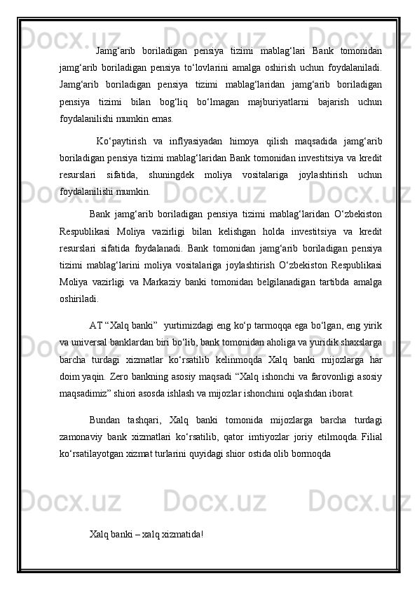   Jamg‘arib   boriladigan   pensiya   tizimi   mablag‘lari   Bank   tomonidan
jamg‘arib   boriladigan   pensiya   to‘lovlarini   amalga   oshirish   uchun   foydalaniladi.
Jamg‘arib   boriladigan   pensiya   tizimi   mablag‘laridan   jamg‘arib   boriladigan
pensiya   tizimi   bilan   bog‘liq   bo‘lmagan   majburiyatlarni   bajarish   uchun
foydalanilishi mumkin emas. 
  Ko‘paytirish   va   inflyasiyadan   himoya   qilish   maqsadida   jamg‘arib
boriladigan pensiya tizimi mablag‘laridan Bank tomonidan investitsiya va kredit
resurslari   sifatida,   shuningdek   moliya   vositalariga   joylashtirish   uchun
foydalanilishi mumkin.
Bank   jamg‘arib   boriladigan   pensiya   tizimi   mablag‘laridan   O‘zbekiston
Respublikasi   Moliya   vazirligi   bilan   kelishgan   holda   investitsiya   va   kredit
resurslari   sifatida   foydalanadi.   Bank   tomonidan   jamg‘arib   boriladigan   pensiya
tizimi   mablag‘larini   moliya   vositalariga   joylashtirish   O‘zbekiston   Respublikasi
Moliya   vazirligi   va   Markaziy   banki   tomonidan   belgilanadigan   tartibda   amalga
oshiriladi.
AT “Xalq banki”  yurtimizdagi eng ko‘p tarmoqqa ega bo‘lgan, eng yirik
va universal banklardan biri bo‘lib, bank tomonidan aholiga va yuridik shaxslarga
barcha   turdagi   xizmatlar   ko‘rsatilib   kelinmoqda   Xalq   banki   mijozlarga   har
doim   yaqin.   Zero bankning asosiy maqsadi  “Xalq ishonchi  va farovonligi asosiy
maqsadimiz” shiori asosda ishlash va mijozlar ishonchini oqlashdan iborat.
Bundan   tashqari,   Xalq   banki   tomonida   mijozlarga   barcha   turdagi
zamonaviy   bank   xizmatlari   ko‘rsatilib,   qator   imtiyozlar   joriy   etilmoqda.   Filial
ko‘rsatilayotgan xizmat turlarini quyidagi shior ostida olib bormoqda
Xalq banki – xalq xizmatida! 