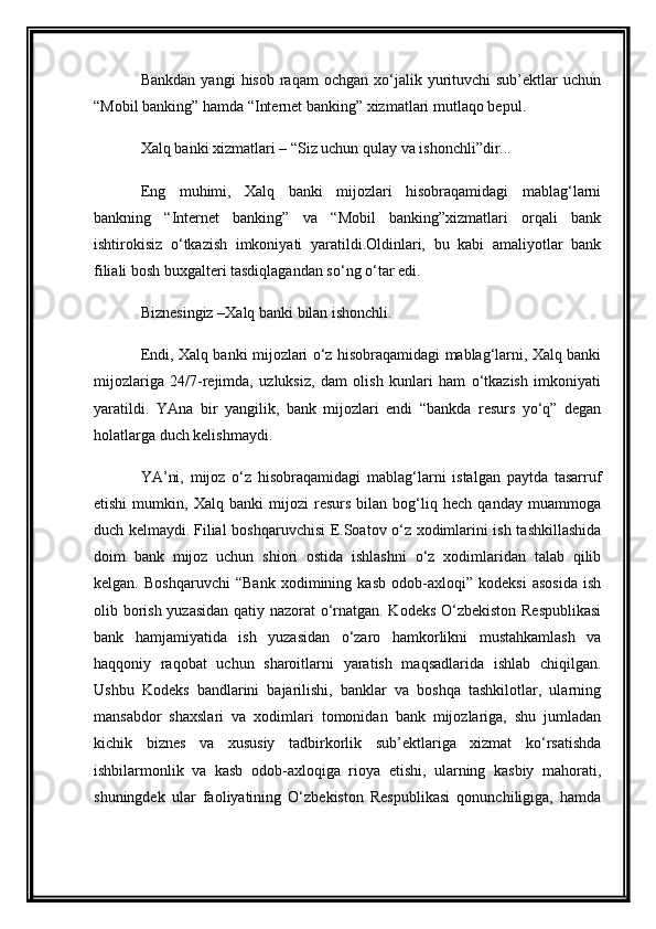 Bankdan   yangi   hisob  raqam   ochgan  xo‘jalik  yurituvchi  sub’ektlar  uchun
“Mobil banking” hamda “Internet banking” xizmatlari   mutlaqo bepul.
Xalq banki xizmatlari – “Siz uchun qulay va ishonchli”dir...
Eng   muhimi,   Xalq   banki   mijozlari   hisobraqamidagi   mablag‘larni
bankning   “Internet   banking”   va   “Mobil   banking”xizmatlari   orqali   bank
ishtirokisiz   o‘tkazish   imkoniyati   yaratildi.Oldinlari,   bu   kabi   amaliyotlar   bank
filiali bosh buxgalteri tasdiqlagandan so‘ng o‘tar edi.
Biznesingiz –Xalq banki bilan ishonchli.
Endi, Xalq banki mijozlari o‘z hisobraqamidagi mablag‘larni, Xalq banki
mijozlariga   24/7-rejimda,   uzluksiz,   dam   olish   kunlari   ham   o‘tkazish   imkoniyati
yaratildi.   YAna   bir   yangilik,   bank   mijozlari   endi   “bankda   resurs   yo‘q”   degan
holatlarga duch kelishmaydi.  
YA’ni,   mijoz   o‘z   hisobraqamidagi   mablag‘larni   istalgan   paytda   tasarruf
etishi   mumkin,   Xalq   banki   mijozi   resurs   bilan   bog‘liq   hech   qanday   muammoga
duch kelmaydi.   Filial boshqaruvchisi E.Soatov o‘z xodimlarini ish tashkillashida
doim   bank   mijoz   uchun   shiori   ostida   ishlashni   o‘z   xodimlaridan   talab   qilib
kelgan.   Boshqaruvchi   “Bank   xodimining   kasb   odob-axloqi”   kodeksi   asosida   ish
olib borish yuzasidan qatiy nazorat  o‘rnatgan. Kodeks O‘zbekiston Respublikasi
bank   hamjamiyatida   ish   yuzasidan   o‘zaro   hamkorlikni   mustahkamlash   va
haqqoniy   raqobat   uchun   sharoitlarni   yaratish   maqsadlarida   ishlab   chiqilgan.
Ushbu   Kodeks   bandlarini   bajarilishi,   banklar   va   boshqa   tashkilotlar,   ularning
mansabdor   shaxslari   va   xodimlari   tomonidan   bank   mijozlariga,   shu   jumladan
kichik   biznes   va   xususiy   tadbirkorlik   sub’ektlariga   xizmat   ko‘rsatishda
ishbilarmonlik   va   kasb   odob-axloqiga   rioya   etishi,   ularning   kasbiy   mahorati,
shuningdek   ular   faoliyatining   O‘zbekiston   Respublikasi   qonunchiligiga,   hamda 