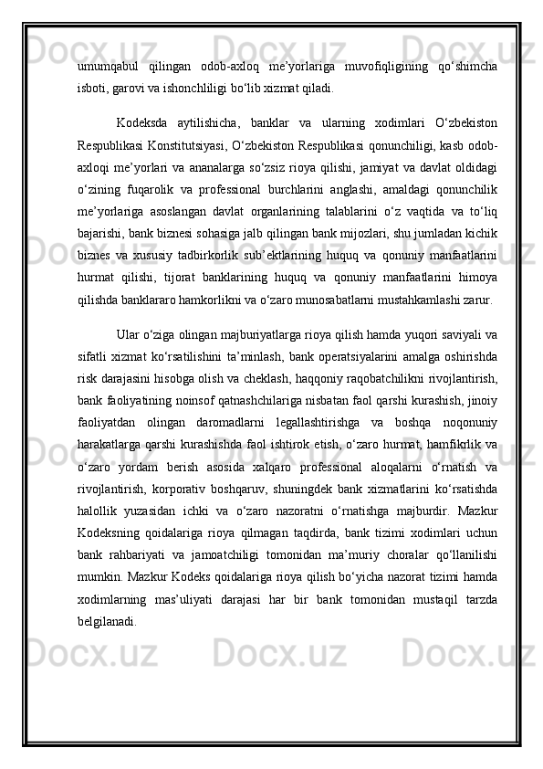 umumqabul   qilingan   odob-axloq   me’yorlariga   muvofiqligining   qo‘shimcha
isboti, garovi va ishonchliligi bo‘lib xizmat qiladi.
Kodeksda   aytilishicha,   banklar   va   ularning   xodimlari   O‘zbekiston
Respublikasi Konstitutsiyasi, O‘zbekiston Respublikasi  qonunchiligi, kasb odob-
axloqi   me’yorlari   va   ananalarga   so‘zsiz   rioya   qilishi,   jamiyat   va   davlat   oldidagi
o‘zining   fuqarolik   va   professional   burchlarini   anglashi,   amaldagi   qonunchilik
me’yorlariga   asoslangan   davlat   organlarining   talablarini   o‘z   vaqtida   va   to‘liq
bajarishi, bank biznesi sohasiga jalb qilingan bank mijozlari, shu jumladan kichik
biznes   va   xususiy   tadbirkorlik   sub’ektlarining   huquq   va   qonuniy   manfaatlarini
hurmat   qilishi,   tijorat   banklarining   huquq   va   qonuniy   manfaatlarini   himoya
qilishda banklararo hamkorlikni va o‘zaro munosabatlarni mustahkamlashi zarur.
Ular o‘ziga olingan majburiyatlarga rioya qilish hamda yuqori saviyali va
sifatli   xizmat   ko‘rsatilishini   ta’minlash,   bank   operatsiyalarini   amalga   oshirishda
risk darajasini hisobga olish va cheklash, haqqoniy raqobatchilikni rivojlantirish,
bank faoliyatining noinsof qatnashchilariga nisbatan faol qarshi kurashish, jinoiy
faoliyatdan   olingan   daromadlarni   legallashtirishga   va   boshqa   noqonuniy
harakatlarga  qarshi   kurashishda  faol  ishtirok  etish,  o‘zaro  hurmat,  hamfikrlik va
o‘zaro   yordam   berish   asosida   xalqaro   professional   aloqalarni   o‘rnatish   va
rivojlantirish,   korporativ   boshqaruv,   shuningdek   bank   xizmatlarini   ko‘rsatishda
halollik   yuzasidan   ichki   va   o‘zaro   nazoratni   o‘rnatishga   majburdir.   Mazkur
Kodeksning   qoidalariga   rioya   qilmagan   taqdirda,   bank   tizimi   xodimlari   uchun
bank   rahbariyati   va   jamoatchiligi   tomonidan   ma’muriy   choralar   qo‘llanilishi
mumkin. Mazkur Kodeks qoidalariga rioya qilish bo‘yicha nazorat tizimi hamda
xodimlarning   mas’uliyati   darajasi   har   bir   bank   tomonidan   mustaqil   tarzda
belgilanadi. 