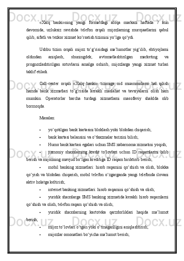 «Xalq   banki»ning   yangi   formatdagi   aloqa   markazi   haftada   7   kun
davomida,   uzluksiz   ravishda   telefon   orqali   mijozlarning   murojaatlarini   qabul
qilib, sifatli va tezkor xizmat ko‘rsatish tizimini yo‘lga qo‘ydi.
Ushbu   tizim   orqali   mijoz   to‘g‘risidagi   ma’lumotlar   yig‘ilib,   ehtiyojlarni
oldindan   aniqlash,   shuningdek,   avtomatlashtirilgan   marketing   va
prognozlashtirilgan   sotuvlarni   amalga   oshirib,   mijozlarga   yangi   xizmat   turlari
taklif etiladi.
Call-center   orqali   «Xalq   banki»   tizimiga   oid   muammolarni   hal   qilish
hamda   bank   xizmatlari   to‘g‘risida   kerakli   maslahat   va   tavsiyalarni   olish   ham
mumkin.   Operatorlar   barcha   turdagi   xizmatlarni   masofaviy   shaklda   olib
bormoqda.
Masalan:
 yo‘qotilgan bank kartasini bloklash yoki blokdan chiqarish;
 bank kartasi balansini va o‘tkazmalar tarixini bilish;
 Humo bank kartasi egalari uchun SMS xabarnoma xizmatini yoqish;
 jismoniy   shaxslarning   kredit   to‘lovlari   uchun   ID   raqamlarini   bilib
berish va mijozning mavjud bo‘lgan kreditiga ID raqam biriktirib berish;
 mobil   banking   xizmatlari:   hisob   raqamini   qo‘shish   va   olish,   blokka
qo‘yish va blokdan chiqarish, mobil telefon o‘zgarganda yangi telefonda ilovani
aktiv holatga keltirish;
 internet banking xizmatlari: hisob raqamini qo‘shish va olish;
 yuridik shaxslarga SMS banking xizmatida kerakli hisob raqamlarni
qo‘shish va olish, telefon raqam qo‘shish va olish;
 yuridik   shaxslarning   kartoteka   qarzdorliklari   haqida   ma’lumot
berish;
 mijoz to‘lovlari o‘tgan yoki o‘tmaganligini aniqlashtirish;
 mijozlar omonatlari bo‘yicha ma’lumot berish; 