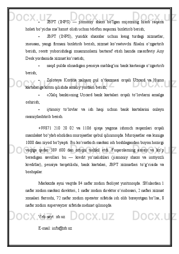  JBPT   (INPS)   —   jismoniy   shaxs   bo‘lgan   mijozning   hisob   raqami
holati bo‘yicha ma’lumot olish uchun telefon raqamni biriktirib berish;
 JBPT   (INPS),   yuridik   shaxslar   uchun   keng   turdagi   xizmatlar,
xususan,   yangi   firmani   biriktirib   berish,   xizmat   ko‘rsatuvchi   filialni   o‘zgartirib
berish,   reestr   yuborishdagi   muammolarni   bartaraf   etish   hamda   masofaviy   Any
Desk yordamida xizmat ko‘rsatish;
 naqd pulda olinadigan pensiya mablag‘ini bank kartasiga o‘zgartirib
berish;
 Zolotaya   Korona   xalqaro   pul   o‘tkazmasi   orqali   Uzcard   va   Humo
kartalariga kirim qilishda amaliy yordam berish;
 «Xalq   banki»ning   Uzcard   bank   kartalari   orqali   to‘lovlarni   amalga
oshirish;
 ijtimoiy   to‘lovlar   va   ish   haqi   uchun   bank   kartalarini   onlayn
rasmiylashtirib berish.
+99871   210   20   02   va   1106   qisqa   yagona   ishonch   raqamlari   orqali
mamlakat bo‘ylab aholidan murojaatlar qabul qilinmoqda. Murojaatlar esa kuniga
1000 dan ziyod bo‘lyapti. Bu ko‘rsatkich markaz ish boshlagandan buyon hozirgi
vaqtga   qadar   389   600   dan   ortiqni   tashkil   etdi.   Fuqarolarning   asosiy   va   ko‘p
beradigan   savollari   bu   —   kredit   yo‘nalishlari   (jismoniy   shaxs   va   imtiyozli
kreditlar),   pensiya   tarqatilishi,   bank   kartalari,   JBPT   xizmatlari   to‘g‘risida   va
boshqalar.
Markazda  ayni   vaqtda 84  nafar   xodim  faoliyat  yuritmoqda. SHulardan  1
nafar xodim markaz direktori, 1 nafar xodim direktor o‘rinbosari, 2 nafari xizmat
xonalari   farroshi,   72  nafar   xodim   operator   sifatida  ish   olib   borayotgan   bo‘lsa,   8
nafar xodim supervayzer sifatida mehnat qilmoqda.
Veb-sayt:   xb.uz
E-mail:   info@xb.uz 
