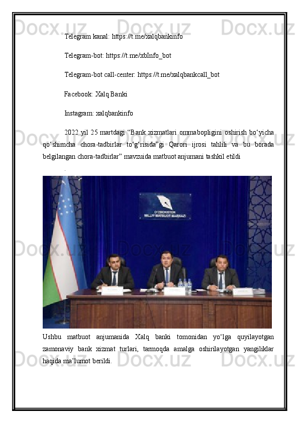Telegram kanal:   https://t.me/xalqbankinfo
Telegram-bot:   https://t.me/xbInfo_bot
Telegram-bot call-center:   https://t.me/xalqbankcall_bot
Facebook:  Xalq Banki
Instagram:  xalqbankinfo
20 22   yil   2 5   martdagi  “Bank  xizmatlari   ommabopligini   oshirish   bo‘yicha
qo‘shimcha   chora-tadbirlar   to‘g‘risida”gi   Qarori   ijrosi   tahlili   va   bu   borada
belgilangan chora-tadbirlar”  mavzuida matbuot anjumani tashkil etildi
.
Ushbu   matbuot   anjumanida   Xalq   banki   tomonidan   yo‘lga   quyilayotgan
zamonaviy   bank   xizmat   turlari,   tarmoqda   amalga   oshirilayotgan   yangiliklar
haqida ma’lumot berildi. 