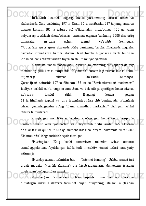 Ta’kidlash   lozimki,   bugungi   kunda   yurtimizning   barcha   tuman   va
shaharlarida Xalq bankining   197 ta   filiali,   30 ta   minibanki,   687 ta   jamg‘arma va
maxsus   kassasi,   206   ta   xalqaro   pul   o‘tkazmalari   shoxobchasi,   100   ga   yaqin
valyuta   ayriboshlash   shoxobchalari,   umuman   olganda   bankning   3200   dan   ortiq
muassalari   mijozlar   uchun   xizmat   ko‘rsatib   kelmoqda.
YUqoridagi   qaror   ijrosi   doirasida   Xalq   bankining   barcha   filiallarida   mijozlar
dastlabki   ruxsatlarsiz   hamda   shaxsni   tasdiqlovchi   hujjatlarsiz   bank   binosiga
kirishi va bank xizmatlaridan foydalanishi imkoniyati yaratildi.
Xizmat ko‘rsatish madaniyatini oshirish, mijozlarning ehtiyojlarini doimiy
monitoring   qilib   borish   maqsadida   “Kyumatik”   rusumidagi   navbat   kutish   tizimi
mijozlarga   xizmat   ko‘rsatib   kelmoqda.
Qaror   ijrosi   doirasida   197   ta   filialdan   185   tasida   “Bank   xizmatlari   markazlari”
faoliyati   tashkil   etilib,   unga   asosan   front   va   bek   ofisga   ajratilgan   holda   xizmat
ko‘rsatish   tashkil   etildi.   Bugungi   kunda   qolgan
11   ta   filiallarda   kapital   va   joriy   ta’mirlash   ishlari   olib   borilmoqda,   ta’mirlash
ishlari   yakunlangandan   so‘ng   “Bank   xizmatlari   markazlari”   faoliyati   tashkil
etilishi ta’minlanadi.
Rivojlangan   mamlakatlar   tajribasini   o‘rgangan   holda   sinov   tariqasida
Toshkent   shahri   Amaliyot   bo‘limi   va   SHayxontohur   filiallarida   “24/7   Elektron
ofis”lar tashkil qilindi. YAna qo‘shimcha ravishda joriy yil davomida 20 ta “24/7
Elektron ofis” ishga tushirish rejalashtirilgan.
SHuningdek,   Xalq   banki   tomonidan   mijozlar   uchun   axborot
texnologiyalaridan   foydalangan   holda   turli   interaktiv   xizmat   turlari   ham   joriy
etilmoqda.
SHunday xizmat turlaridan biri —   “Internet banking” . Ushbu xizmat turi
orqali   mijozlar   (yuridik   shaxslar)   o‘z   hisob-raqamlarini   dunyoning   istalgan
nuqtasidan boshqarishlari mumkin.
Mijozlar (yuridik shaxslar) o‘z hisob raqamlarini mobil aloqa vositalariga
o‘rnatilgan   maxsus   dasturiy   ta’minot   orqali   dunyoning   istalgan   nuqtasidan 