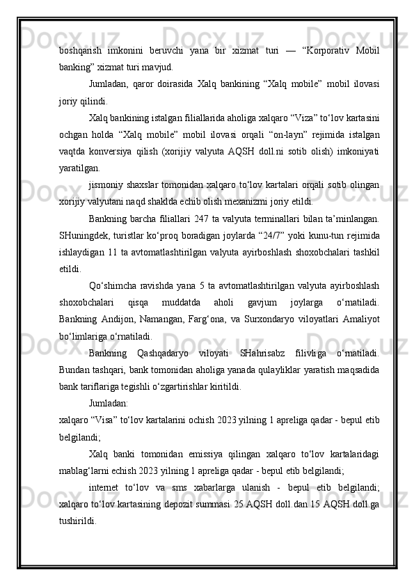 boshqarish   imkonini   beruvchi   yana   bir   xizmat   turi   —   “Korporativ   Mobil
banking”  xizmat turi mavjud.
Jumladan,   qaror   doirasida   Xalq   bankining   “Xalq   mobile”   mobil   ilovasi
joriy qilindi.
Xalq bankining istalgan filiallarida aholiga xalqaro  “Viza”  to‘lov kartasini
ochgan   holda   “Xalq   mobile”   mobil   ilovasi   orqali   “on-layn”   rejimida   istalgan
vaqtda   konversiya   qilish   (xorijiy   valyuta   AQSH   doll.ni   sotib   olish)   imkoniyati
yaratilgan.
jismoniy shaxslar  tomonidan xalqaro to‘lov kartalari  orqali  sotib olingan
xorijiy valyutani naqd shaklda echib olish mexanizmi  joriy etildi.
Bankning barcha filiallari   247 ta   valyuta terminallari  bilan ta’minlangan.
SHuningdek, turistlar ko‘proq boradigan joylarda   “24/7”   yoki   kunu-tun   rejimida
ishlaydigan   11   ta   avtomatlashtirilgan   valyuta   ayirboshlash   shoxobchalari   tashkil
etildi.
Qo‘shimcha   ravishda   yana   5   ta   avtomatlashtirilgan   valyuta   ayirboshlash
shoxobchalari   qisqa   muddatda   aholi   gavjum   joylarga   o‘rnatiladi.
Bankning   Andijon,   Namangan,   Farg‘ona,   va   Surxondaryo   viloyatlari   Amaliyot
bo‘limlariga  o‘rnatiladi.
Bankning   Qashqadaryo   viloyati   SHahrisabz   filivli ga   o‘rnatiladi.
Bundan tashqari, bank tomonidan aholiga yanada qulayliklar yaratish maqsadida
bank tariflariga tegishli o‘zgartirishlar kiritildi.
Jumladan:
xalqaro “Visa” to‘lov kartalarini ochish  2023 yilning 1 apreliga qadar -  bepul  etib
belgilandi;
Xalq   banki   tomonidan   emissiya   qilingan   xalqaro   to‘lov   kartalaridagi
mablag‘larni echish  20 23  yilning 1 apreliga qadar -  bepul  etib belgilandi;
internet   to‘lov   va   sms   xabarlarga   ulanish   -   bepul   etib   belgilandi;
xalqaro to‘lov kartasining depozit summasi   25 AQSH   doll.dan   15 AQSH   doll.ga
tushirildi. 