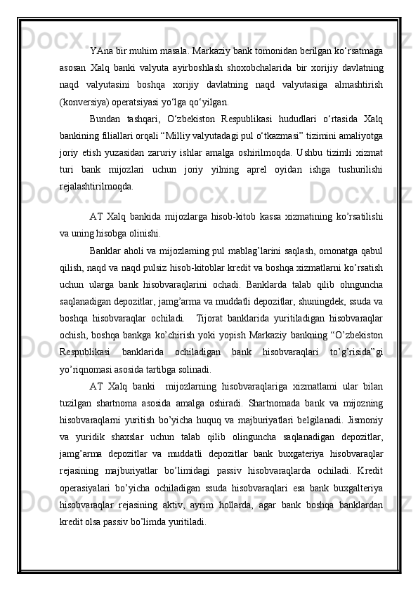 YAna bir muhim masala.  Markaziy bank tomonidan berilgan ko‘rsatmaga
asosan   Xalq   banki   valyuta   ayirboshlash   shoxobchalarida   bir   xorijiy   davlatning
naqd   valyutasini   boshqa   xorijiy   davlatning   naqd   valyutasiga   almashtirish
(konversiya) operatsiyasi  yo‘lga qo‘yilgan.
Bundan   tashqari,   O‘zbekiston   Respublikasi   hududlari   o‘rtasida   Xalq
bankining filiallari orqali “Milliy valyutadagi pul o‘tkazmasi” tizimini amaliyotga
joriy   etish   yuzasidan   zaruriy   ishlar   amalga   oshirilmoqda.   Ushbu   tizimli   xizmat
turi   bank   mijozlari   uchun   joriy   yilning   aprel   oyidan   ishga   tushurilishi
rejalashtirilmoqda.
AT   Xalq   bankida   mijozlarga   hisob-kitob   kassa   xizmatining   ko’rsatilishi
va uning hisobga olinishi.
Banklar aholi va mijozlaming pul mablag’larini saqlash, omonatga qabul
qilish, naqd va naqd pulsiz hisob-kitoblar kredit va boshqa xizmatlarni ko’rsatish
uchun   ularga   bank   hisobvaraqlarini   ochadi.   Banklarda   talab   qilib   ohnguncha
saqlanadigan depozitlar, jamg’arma va muddatli depozitlar, shuningdek, ssuda va
boshqa   hisobvaraqlar   ochiladi.     Tijorat   banklarida   yuritiladigan   hisobvaraqlar
ochish,   boshqa   bankga   ko’chirish   yoki   yopish   Markaziy   bankning   “O’zbekiston
Respublikasi   banklarida   ochiladigan   bank   hisobvaraqlari   to’g’risida”gi
yo’riqnomasi asosida tartibga solinadi. 
AT   Xalq   banki     mijozlarning   hisobvaraqlariga   xizmatlami   ular   bilan
tuzilgan   shartnoma   asosida   amalga   oshiradi.   Shartnomada   bank   va   mijozning
hisobvaraqlarni   yuritish   bo’yicha   huquq   va   majburiyatlari   belgilanadi.   Jismoniy
va   yuridik   shaxslar   uchun   talab   qilib   olinguncha   saqlanadigan   depozitlar,
jamg’arma   depozitlar   va   muddatli   depozitlar   bank   buxgateriya   hisobvaraqlar
rejasining   majburiyatlar   bo’limidagi   passiv   hisobvaraqlarda   ochiladi.   Kredit
operasiyalari   bo’yicha   ochiladigan   ssuda   hisobvaraqlari   esa   bank   buxgalteriya
hisobvaraqlar   rejasining   aktiv,   ayrim   hollarda,   agar   bank   boshqa   banklardan
kredit olsa passiv bo’limda yuritiladi. 