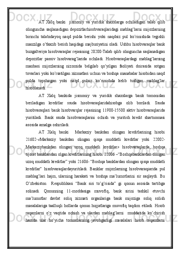 AT   Xalq   banki     jismoniy   va   yuridik   shaxslarga   ochiladigan   talab   qilib
olinguncha   saqlanadigan   depozitlar hisobvaraqlaridagi   mablag’larni   mijozlarning
birinchi   talabidayoq   naqd   pulda   berishi   yoki   naqdsiz   pul   ko’rinishida   tegishli
manzilga o’tkazib berish haqidagi majburiyatini oladi. Ushbu hisobvaraqlar bank
buxgalteriya hisobvaraqlar rejasining 20200-Talab qilib olinguncha saqlanadigan
depozitlar   passiv   hisobvarag’larida   ochiladi.   Hisobvaraqlardagi   mablag’larning
manbasi   mijozlarning   nizomida   belgilab   qo’yilgan   faoliyati   doirasida   sotgan
tovarlari yoki ko’rsatilgan xizmatlari uchun va boshqa manabalar hisobidan naqd
pulda   topshirgan   yoki   naqd   pulsiz   ko’rinishda   kelib   tushgan   mablag’lar
hisoblanadi.
AT   Xalq   bankida   jismoniy   va   yuridik   shaxslarga   bank   tomonidan
beriladigan   kreditlar   ssuda   hisobvaraqlarida hisobga   olib   boriladi.   Ssuda
hisobvaraqlari   bank   hisobvarqlar   rejasining   11900-15500   aktiv   hisobvaraqlarida
yuritiladi.   Bank   ssuda   hisobvaraqlarini   ochish   va   yuritish   kredit   shartnomasi
asosida amalga oshiriladi.
AT   Xalq   banki     Markaziy   bankdan   olingan   kreditlarining   hisobi
21602- « Markaziy   bankdan   olingan   qisqa   muddatli   kreditlar   yoki   22002-
Markaziybankdan   olingan   uzoq   muddatli   kreditlar »   hisobvaraqlarda,   boshqa
tijorat banklaridan olgan kreditlarining hisobi 22006  – “Boshqabanklardan olingan
uzoq muddatli kreditlar”  yoki 21606- “Boshqa  banklardan olingan qisqa muddatli
kreditlar”   hisobvaraqlarda yuritiladi.   Banklar   mijozlarning   hisobvaraqiarida   pul
mablag’lari   hajm,   ularning   harakati   va   boshqa   ma’lumotlarini   sir   saqlaydi.   Bu
O’zbekiston     Respublikasi   “Bank   siri   to’g’risida”   gi   qonun   asosida   tartibga
solinadi.   Qonunning   11-moddasiga   muvofiq,   bank   sirini   tashkil   etuvchi
ma’lumotlar   davlat   soliq   xizmati   organlariga   bank   mijoziga   soliq   solish
masalalariga   taalluqli   hollarda   qonun   hujjatlariga   muvofiq   taqdim   etiladi.   Hisob
raqamlarni   o’z   vaqtida   ochish   va   ulardan   mablag’larni     muddatida   ko’chirish
hamda   ular   bo’yicha   tomonlarning   javobgarligi   masalalari   hisob   raqamlarni 