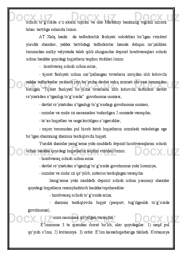 ochish   to’g’risida   o’z   aksini   topishi   va   ular   Markaziy   bankning   tegishli   nizomi
bilan  tartibga solinishi lozim.
AT   Xalq   banki     da   tadbirkorlik   faoliyati   subektlari   bo’lgan   rezident
yuridik   shaxslar,   yakka   tartibdagi   tadbirkorlar   hamda   dehqon   xo’jaliklari
tomonidan  milliy  valyutada   talab  qilib  olinguncha   depozit   hisobvaraqlari   ochish
uchun bankka quyidagi hujjatlarni taqdim etishlari lozim: 
-   hisobvaraq ochish uchun ariza; 
-   tijorat   faoliyati   uchun   mo’ljallangan   tovarlarni   xorijdan   olib   keluvchi
yakka tadbirkorlar yashash joyi bo’yicha davlat soliq xizmati ido-rasi tomonidan
berilgan   “Tijorat   faoliyati   bo’yicha   tovarlarni   olib   keluvchi   tadbirkor   davlat
ro’yxatidan o’tganligi to’g’risida”  guvohnoma nusxasi; 
- davlat ro’yxatidan o’tganligi to’g’risidagi guvohnoma nusxasi; 
- imzolar va muhr izi namunalari tushirilgan 2-nusxada varaqcha; 
- ta’sis hujjatlari va unga kiritilgan o’zgarishlar; 
-   mijoz   tomonidan   pul   hisob   kitob   hujjatlarini   imzolash   vakolatiga   ega
bo’lgan shaxsning shaxsini tasdiqlovchi hujjati. 
Yuridik shaxslar jamg’arma yoki muddatli depozit hisobvaraqlarini ochish
uchun bankka quyidagi hujjatlarini taqdim etishlari lozim: 
- hisobvaraq ochish uchun ariza  
- davlat ro’yxatidan o’tganligi to’g’risida guvohnoma yoki lisenziya; 
- imzolar va muhr izi qo’yilib, notarius tasdiqlagan varaqcha. 
Jamg’arma   yoki   muddatli   depozit   ochish   uchun   jismoniy   shaxslar
quyidagi hujjatlarni rasmiylashtirib bankka topshiradilar:
- hisobvaraq ochish to’g’risida ariza; 
-   shaxsini   tasdiqlovchi   hujjat   (pasport,   tug’ilganlik   to’g’risida
guvohnoma); 
-  imzo namunasi qo’yilgan varaqcha. 
E’lonnoma   3   ta   qismdan   iborat   bo’lib,   ular   quyidagilar:   1)   naqd   pul
qo’yish e’loni. 2) kvitansiya. 3) order. E’lon kassahujjatlariga tikiladi. Kvitansiya 