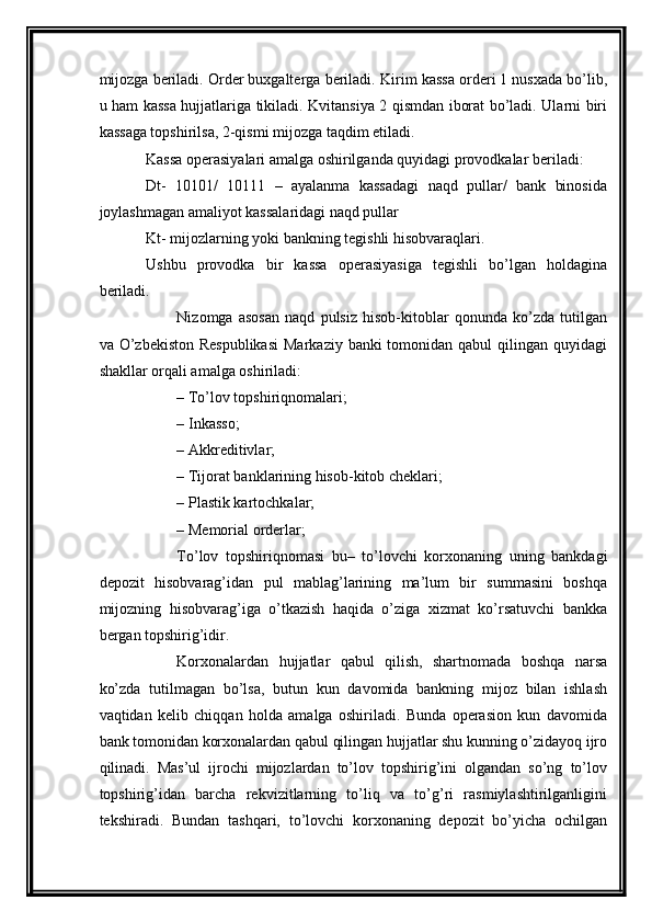 mijozga beriladi. Order buxgalterga beriladi.  Kirim kassa orderi 1 nusxada bo’lib,
u ham kassa hujjatlariga tikiladi. Kvitansiya 2 qismdan iborat bo’ladi. Ularni biri
kassaga topshirilsa, 2-qismi mijozga taqdim etiladi. 
Kassa operasiyalari amalga oshirilganda quyidagi provodkalar beriladi:
Dt-   10101/   10111   –   ayalanma   kassadagi   naqd   pullar/   bank   binosida
joylashmagan amaliyot kassalaridagi naqd pullar
Kt- mijozlarning yoki bankning tegishli hisobvaraqlari. 
Ushbu   provodka   bir   kassa   operasiyasiga   tegishli   bo’lgan   holdagina
beriladi.
Nizomga   asosan   naqd   pulsiz   hisob-kitoblar   qonunda   ko’zda   tutilgan
va O’zbekiston Respublikasi  Markaziy banki  tomonidan qabul  qilingan quyidagi
shakllar orqali amalga oshiriladi: 
– To’lov topshiriqnomalari; 
– Inkasso; 
– Akkreditivlar; 
– Tijorat banklarining hisob-kitob cheklari; 
– Plastik kartochkalar; 
– Memorial orderlar;
To’lov   topshiriqnomasi   bu –   to’lovchi   korxonaning   uning   bankdagi
depozit   hisobvarag’idan   pul   mablag’larining   ma’lum   bir   summasini   boshqa
mijozning   hisobvarag’iga   o’tkazish   haqida   o’ziga   xizmat   ko’rsatuvchi   bankka
bergan topshirig’idir. 
Korxonalardan   hujjatlar   qabul   qilish,   shartnomada   boshqa   narsa
ko’zda   tutilmagan   bo’lsa,   butun   kun   davomida   bankning   mijoz   bilan   ishlash
vaqtidan   kelib   chiqqan   holda   amalga   oshiriladi.   Bunda   operasion   kun   davomida
bank tomonidan korxonalardan qabul qilingan hujjatlar shu kunning o’zidayoq ijro
qilinadi.   Mas’ul   ijrochi   mijozlardan   to’lov   topshirig’ini   olgandan   so’ng   to’lov
topshirig’idan   barcha   rekvizitlarning   to’liq   va   to’g’ri   rasmiylashtirilganligini
tekshiradi.   Bundan   tashqari,   to’lovchi   korxonaning   depozit   bo’yicha   ochilgan 