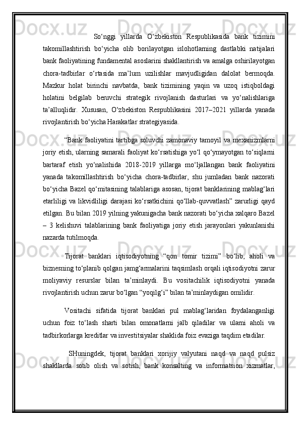             So‘nggi   yillarda   O‘ zbekiston   Respublikasida   bank   tizimini
takomillashtirish   bo‘yicha   olib   borilayotgan   islohotlarning   dastlabki   natijalari
bank faoliyatining fundamental asoslarini shakllantirish va amalga oshirilayotgan
chora-tadbirlar   o‘rtasida   ma’lum   uzilishlar   mavjudligidan   dalolat   bermoqda.
Mazkur   holat   birinchi   navbatda,   bank   tizimining   yaqin   va   uzoq   istiqboldagi
holatini   belgilab   beruvchi   strategik   rivojlanish   dasturlari   va   yo‘nalishlariga
ta’alluqlidir.   Xususan,   O‘ zbekiston   Respublikasini   2017–2021   yillarda   yanada
rivojlantirish bo‘yicha Harakatlar strategiyasida. 
“Bank faoliyatini tartibga soluvchi  zamonaviy tamoyil va mexanizmlarni
joriy etish, ularning samarali faoliyat ko‘rsatishiga yo‘l qo‘ymayotgan to‘siqlarni
bartaraf   etish   yo‘nalishida   2018-2019   yillarga   mo‘ljallangan   bank   faoliyatini
yanada   takomillashtirish   bo‘yicha   chora-tadbirlar,   shu   jumladan   bank   nazorati
bo‘yicha Bazel  qo‘mitasining talablariga asosan,  tijorat banklarining mablag‘lari
etarliligi  va likvidliligi darajasi  ko‘rsatkichini  qo‘llab-quvvatlash” zarurligi  qayd
etilgan. Bu bilan 2019 yilning yakunigacha bank nazorati bo‘yicha xalqaro Bazel
–   3   kelishuvi   talablarining   bank   faoliyatiga   joriy   etish   jarayonlari   yakunlanishi
nazarda tutilmoqda.  
Tijorat   banklari   iqtisodiyotning   “qon   tomir   tizimi”   bo‘lib,   aholi   va
biznesning to‘planib qolgan jamg‘armalarini taqsimlash orqali iqtisodiyotni zarur
moliyaviy   resurslar   bilan   ta’minlaydi.   Bu   vositachilik   iqtisodiyotni   yanada
rivojlantirish uchun zarur bo‘lgan “yoqilg‘i” bilan ta’minlaydigan omilidir.  
Vositachi   sifatida   tijorat   banklari   pul   mablag‘laridan   foydalanganligi
uchun   foiz   to‘lash   sharti   bilan   omonatlarni   jalb   qiladilar   va   ularni   aholi   va
tadbirkorlarga kreditlar va investitsiyalar shaklida foiz evaziga taqdim etadilar.
  SHuningdek,   tijorat   banklari   xorijiy   valyutani   naqd   va   naqd   pulsiz
shakllarda   sotib   olish   va   sotish,   bank   konsalting   va   informatsion   xizmatlar, 