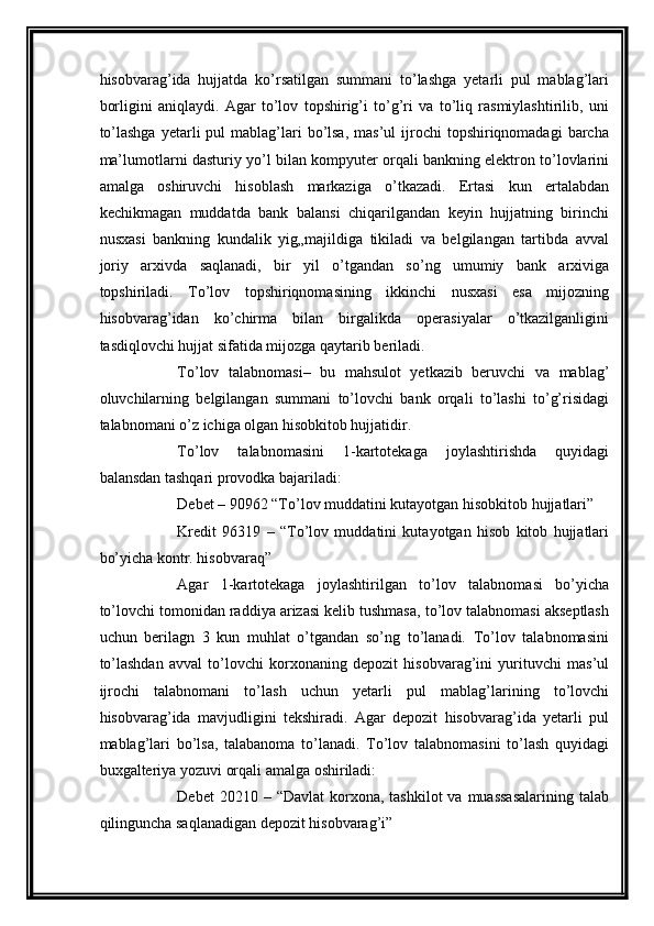 hisobvarag’ida   hujjatda   ko’rsatilgan   summani   to’lashga   yetarli   pul   mablag’lari
borligini   aniqlaydi.   Agar   to’lov   topshirig’i   to’g’ri   va   to’liq   rasmiylashtirilib,   uni
to’lashga   yetarli   pul  mablag’lari   bo’lsa,   mas’ul  ijrochi  topshiriqnomadagi   barcha
ma’lumotlarni dasturiy yo’l bilan kompyuter orqali bankning elektron to’lovlarini
amalga   oshiruvchi   hisoblash   markaziga   o’tkazadi.   Ertasi   kun   ertalabdan
kechikmagan   muddatda   bank   balansi   chiqarilgandan   keyin   hujjatning   birinchi
nusxasi   bankning   kundalik   yig„majildiga   tikiladi   va   belgilangan   tartibda   avval
joriy   arxivda   saqlanadi,   bir   yil   o’tgandan   so’ng   umumiy   bank   arxiviga
topshiriladi.   To’lov   topshiriqnomasining   ikkinchi   nusxasi   esa   mijozning
hisobvarag’idan   ko’chirma   bilan   birgalikda   operasiyalar   o’tkazilganligini
tasdiqlovchi hujjat sifatida mijozga qaytarib beriladi. 
To’lov   talabnomasi –   bu   mahsulot   yetkazib   beruvchi   va   mablag’
oluvchilarning   belgilangan   summani   to’lovchi   bank   orqali   to’lashi   to’g’risidagi
talabnomani o’z ichiga olgan hisobkitob hujjatidir. 
To’lov   talabnomasini   1-kartotekaga   joylashtirishda   quyidagi
balansdan tashqari provodka bajariladi: 
Debet – 90962 “To’lov muddatini kutayotgan hisobkitob hujjatlari” 
Kredit   96319   –   “To’lov   muddatini   kutayotgan   hisob   kitob   hujjatlari
bo’yicha kontr. hisobvaraq”
Agar   1-kartotekaga   joylashtirilgan   to’lov   talabnomasi   bo’yicha
to’lovchi tomonidan raddiya arizasi kelib tushmasa, to’lov talabnomasi akseptlash
uchun   berilagn   3   kun   muhlat   o’tgandan   so’ng   to’lanadi.   To’lov   talabnomasini
to’lashdan   avval   to’lovchi   korxonaning   depozit   hisobvarag’ini   yurituvchi   mas’ul
ijrochi   talabnomani   to’lash   uchun   yetarli   pul   mablag’larining   to’lovchi
hisobvarag’ida   mavjudligini   tekshiradi.   Agar   depozit   hisobvarag’ida   yetarli   pul
mablag’lari   bo’lsa,   talabanoma   to’lanadi.   To’lov   talabnomasini   to’lash   quyidagi
buxgalteriya yozuvi orqali amalga oshiriladi: 
Debet   20210 –  “Davlat   korxona,  tashkilot   va muassasalarining  talab
qilinguncha saqlanadigan depozit hisobvarag’i”  