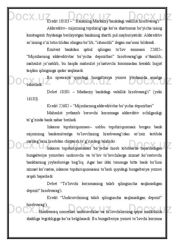 Kredit 10103 – “ Bankning Markaziy bankdagi vakillik hisobvarag’i”
Akkreditiv – mijozning topshirig’iga ko’ra shartnoma bo’yicha uning
kontragenti foydasiga berilayotgan bankning shartli pul majburiyatidir. Akkreditiv
so’zining o’zi lotin tilidan olingan bo’lib, “ishonchli” degan ma’noni bildiradi. 
Emitent   bankdan   qabul   qilingan   to’lov   summasi   22602 –
“Mijozlarning   akkreditivlar   bo’yicha   depozitlari”   hisobvarag’iga   o’tkazilib,
mahsulot   jo’natilib,   bu   haqda   mahsulot   jo’natuvchi   korxonadan   kerakli   hujjat
taqdim qilingunga qadar saqlanadi. 
Bu   operasiya   quyidagi   buxgalteriya   yozuvi   yordamida   amalga
oshiriladi. 
Debet   10301   –   Markaziy   bankdagi   vakillik   hisobvarag’i”   (yoki
16103) 
Kredit 22602 – “Mijozlarning akkreditivlar bo’yicha depozitlari” 
Mahsulot   yetkazib   beruvchi   korxonaga   akkreditiv   ochilganligi
to’g’risida bank xabar beriladi.
Inkasso   topshiriqnomasi –   ushbu   topshiriqnomani   bergan   bank
mijozining   bankemitentga   to’lovchining   hisobvarag’idan   so’zsiz   tartibda
mablag’larni hisobdan chiqarish to’g’risidagi talabidir. 
Inkasso   topshiriqnomalari   bo’yicha   hisob   kitoblarda   bajariladigan
buxgalteriya   yozuvlari   undiruvchi   va   to’lov   to’lovchilarga   xizmat   ko’rsatuvchi
banklarning   joylashuviga   bog’liq.   Agar   har   ikki   tomonga   bitta   bank   bo’limi
xizmat ko’rsatsa,  inkasso  topshiriqnomasini  to’lash quyidagi buxgalteriya yozuvi
orqali bajariladi: 
Debet   “To’lovchi   korxonaning   talab   qilinguncha   saqlanadigan
depozit” hisobvarag’i. 
Kredit   “Undiruvchining   talab   qilinguncha   saqlanadigan   depozit”
hisobvarag’i.
Hisobvaraq   nomerlari   undiruvchilar   va   to’lovchilarning   qaysi   mulkchilik
shakliga tegishligiga ko’ra belgilanadi. Bu buxgalteriya yozuvi to’lovchi korxona 