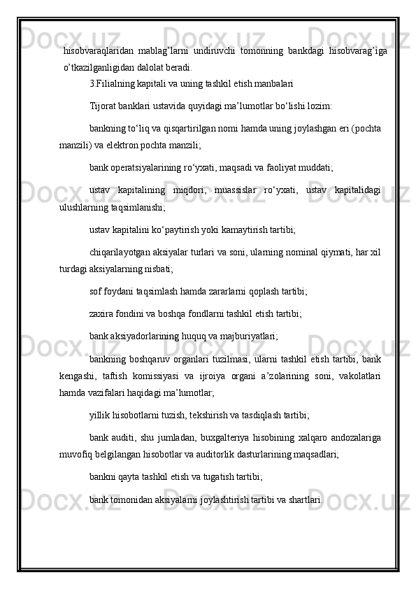 hisobvaraqlaridan   mablag’larni   undiruvchi   tomonning   bankdagi   hisobvarag’iga
o’tkazilganligidan dalolat beradi.
3.Filialning kapitali va uning tashkil etish manbalari
Tijorat b anklari ustavida quyidagi ma’lumotlar bo‘lishi lozim: 
bankning to‘liq va qisqartirilgan nomi hamda uning joylashgan eri (pochta
manzili) va elektron pochta manzili; 
bank operatsiyalarining ro‘yxati, maqsadi va faoliyat muddati; 
ustav   kapitalining   miqdori,   muassislar   ro‘yxati,   ustav   kapitalidagi
ulushlarning taqsimlanishi; 
ustav kapitalini ko‘paytirish yoki kamaytirish tartibi; 
chiqarilayotgan aksiyalar turlari va soni, ularning nominal qiymati, har xil
turdagi aksiyalarning nisbati; 
sof foydani taqsimlash hamda zararlarni qoplash tartibi; 
z axira fondini va boshqa fondlarni tashkil etish tartibi; 
bank aksiyadorlarining huquq va majburiyatlari; 
bankning   boshqaruv   organlari   tuzilmasi,   ularni   tashkil   etish   tartibi,   bank
kengashi,   taftish   komissiyasi   va   ijroiya   organi   a’zolarining   soni,   vakolatlari
hamda vazifalari haqidagi ma’lumotlar; 
yillik hisobotlarni tuzish, tekshirish va tasdiqlash tartibi; 
bank   auditi,   shu   jumladan,   buxgalteriya   hisobining   xalqaro   andozalariga
muvofiq belgilangan hisobotlar va auditorlik dasturlarining maqsadlari; 
bankni qayta tashkil etish va tugatish tartibi; 
bank tomonidan aksiyalarni joylashtirish tartibi va shartlari.  