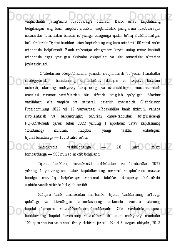 vaqtinchalik   jamg‘arma   hisobvarag‘i   ochiladi.   Bank   ustav   kapitalining
belgilangan   eng   kam   miqdori   mazkur   vaqtinchalik   jamg‘arma   hisobvaraqda
muassislar   tomonidan   bankni   ro‘yxatga   olingunga   qadar   to‘liq   shakllantirilgan
bo‘lishi kerak.Tijorat banklari ustav kapitalining eng kam miqdori 100 mlrd. so‘m
miqdorida   belgilanadi.   Bank   ro‘yxatga   olingandan   keyin   uning   ustav   kapitali
miqdorida   egasi   yozilgan   aksiyalar   chiqariladi   va   ular   muassislar   o‘rtasida
joylashtiriladi.
  O‘zbekiston   Respublikasini   yanada   rivojlantirish   bo‘yicha   Harakatlar
strategiyasida   ―banklarning   kapitallashuv   darajasi   va   depozit   bazasini
oshirish,   ularning   moliyaviy   barqarorligi   va   ishonchliligini   mustahkamlash
masalasi   ustuvor   vazifalardan   biri   sifatida   belgilab   qo‘yilgan.   Mazkur
vazifalarni   o‘z   vaqtida   va   samarali   bajarish   maqsadida   O‘zbekiston
Prezidentining   2022   yil   12   yanvardagi   «Respublika   bank   tizimini   yanada
rivojlantirish   va   barqarorligini   oshirish   chora-tadbirlari   to‘g‘risida»gi
PQ-3270-sonli   qarori   bilan   2022   yilning   1   aprelidan   ustav   kapitalining
(fondining)   minimal   miqdori   yangi   tashkil   etiladigan:
tijorat banklariga — 100,0 mlrd.so‘m;
mikrokredit   tashkilotlariga   —   2,0   mlrd.   so‘m;
lombardlarga — 500 mln.so‘m etib belgilandi.
Tijorat   banklari,   mikrokredit   tashkilotlari   va   lombardlar   2023
yilning   1   yanvarigacha   ustav   kapitallarining   minimal   miqdorlarini   mazkur
bandga   muvofiq   belgilangan   minimal   talablar   darajasiga   keltirilishi
alohida vazifa sifatida belgilab berildi.
Xalqaro   bank   amaliѐWtidan   ma’lumki,   tijorat   banklarining   to‘lovga
qobilligi   va   likvidligini   ta’minlashning   birlamchi   vositasi   ularning
kapital   bazasini   mustahkamlash   hisoblanadi.   O‘z   navbatida,   tijorat
banklarining   kapital   bazasining   mustahkamlash   qator   moliyaviy   manbalar
“Xalqaro  moliya   va  hisob”   ilmiy   elektron   jurnali.   No   4-5,   avgust-oktyabr,   2018 