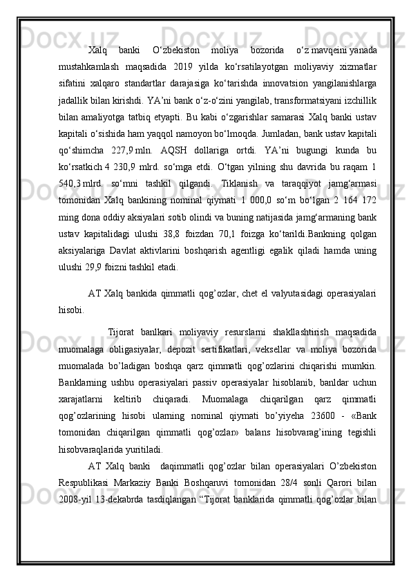 Xalq   banki   O‘zbekiston   moliya   bozorida   o‘z   mavqeini   yanada
mustahkamlash   maqsadida   2019   yilda   ko‘rsatilayotgan   moliyaviy   xizmatlar
sifatini   xalqaro   standartlar   darajasiga   ko‘tarishda   innovatsion   yangilanishlarga
jadallik bilan kirishdi. YA’ni bank o‘z-o‘zini yangilab, transformatsiyani izchillik
bilan   amaliyotga   tatbiq   etyapti.   Bu   kabi   o‘zgarishlar   samarasi   Xalq   banki   ustav
kapitali o‘sishida ham yaqqol namoyon bo‘lmoqda.  Jumladan, bank ustav kapitali
qo‘shimcha   227,9   mln.   AQSH   dollariga   ortdi.   YA’ni   bugungi   kunda   bu
ko‘rsatkich   4   230,9   mlrd.   so‘mga   etdi.   O‘tgan   yilning   shu   davrida   bu   raqam   1
540,3   mlrd.   so‘mni   tashkil   qilgandi.   Tiklanish   va   taraqqiyot   jamg‘armasi
tomonidan   Xalq   bankining   nominal   qiymati   1   000,0   so‘m   bo‘lgan   2   164   172
ming dona oddiy aksiyalari sotib olindi va buning natijasida jamg‘armaning bank
ustav   kapitalidagi   ulushi   38,8   foizdan   70,1   foizga   ko‘tarildi.Bankning   qolgan
aksiyalariga   Davlat   aktivlarini   boshqarish   agentligi   egalik   qiladi   hamda   uning
ulushi 29,9 foizni tashkil etadi. 
AT   Xalq  bankida qimmatli  qog’ozlar, chet  el   valyutasidagi   operasiyalari
hisobi.
Tijorat   banlkari   moliyaviy   resurslarni   shakllashtirish   maqsadida
muomalaga   obligasiyalar,   depozit   sertifikatlari,   veksellar   va   moliya   bozorida
muomalada   bo’ladigan   boshqa   qarz   qimmatli   qog’ozlarini   chiqarishi   mumkin.
Banklarning   ushbu   operasiyalari   passiv   operasiyalar   hisoblanib,   banldar   uchun
xarajatlarni   keltirib   chiqaradi.   Muomalaga   chiqarilgan   qarz   qimmatli
qog’ozlarining   hisobi   ularning   nominal   qiymati   bo’yiyeha   23600   -   «Bank
tomonidan   chiqarilgan   qimmatli   qog’ozlar»   balans   hisobvarag’ining   tegishli
hisobvaraqlarida yuritiladi.
AT   Xalq   banki     daqimmatli   qog’ozlar   bilan   operasiyalari   O’zbekiston
Respublikasi   Markaziy   Banki   Boshqaruvi   tomonidan   28/4   sonli   Qarori   bilan
2008-yil   13-dekabrda   tasdiqlangan   “Tijorat   banklarida   qimmatli   qog’ozlar   bilan 