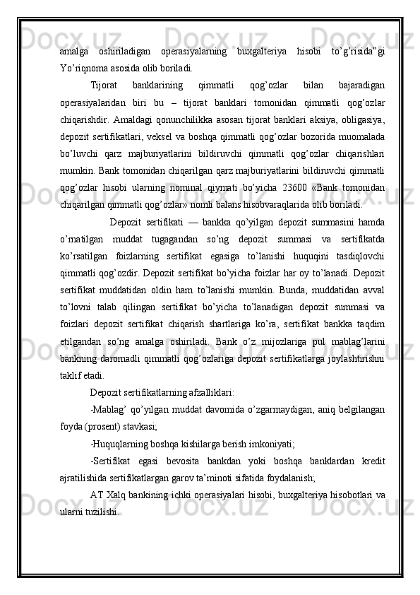amalga   oshiriladigan   operasiyalarning   buxgalteriya   hisobi   to’g’risida”gi
Yo’riqnoma asosida olib boriladi. 
Tijorat   banklarining   qimmatli   qog’ozlar   bilan   bajaradigan
operasiyalaridan   biri   bu   –   tijorat   banklari   tomonidan   qimmatli   qog’ozlar
chiqarishdir.   Amaldagi   qonunchilikka   asosan   tijorat   banklari   aksiya,   obligasiya,
depozit   sertifikatlari,  veksel   va   boshqa   qimmatli   qog’ozlar   bozorida   muomalada
bo’luvchi   qarz   majburiyatlarini   bildiruvchi   qimmatli   qog’ozlar   chiqarishlari
mumkin. Bank tomonidan chiqarilgan qarz majburiyatlarini bildiruvchi qimmatli
qog’ozlar   hisobi   ularning   nominal   qiymati   bo’yicha   23600   «Bank   tomonidan
chiqarilgan qimmatli qog’ozlar» nomli balans hisobvaraqlarida olib boriladi.
Depozit   sertifikati   —   bankka   qo’yilgan   depozit   summasini   hamda
o’rnatilgan   muddat   tugagandan   so’ng   depozit   summasi   va   sertifikatda
ko’rsatilgan   foizlarning   sertifikat   egasiga   to’lanishi   huquqini   tasdiqlovchi
qimmatli  qog’ozdir. Depozit sertifikat bo’yicha foizlar har oy to’lanadi. Depozit
sertifikat   muddatidan   oldin   ham   to’lanishi   mumkin.   Bunda,   muddatidan   avval
to’lovni   talab   qilingan   sertifikat   bo’yicha   to’lanadigan   depozit   summasi   va
foizlari   depozit   sertifikat   chiqarish   shartlariga   ko’ra,   sertifikat   bankka   taqdim
etilgandan   so’ng   amalga   oshiriladi.   Bank   o’z   mijozlariga   pul   mablag’larini
bankning   daromadli   qimmatli   qog’ozlariga   depozit   sertifikatlarga   joylashtirishni
taklif etadi.
Depozit sertifikatlarning afzalliklari:
- Mabla g’   qo’yilgan   muddat   davomida   o’zgarmaydigan,   aniq   belgilangan
foyda (prosent) stavkasi;
- Huquqlarning boshqa kishilarga berish imkoniyati;
- Sertifikat   egasi   bevosita   bankdan   yoki   boshqa   banklardan   kredit
ajratilishida sertifikatlargan garov ta’minoti sifatida foydalanish;
AT Xalq banki ning ichki operasiyalari hisobi ,   buxgalteriya hisobotlari va
ularni tuzilishi . 