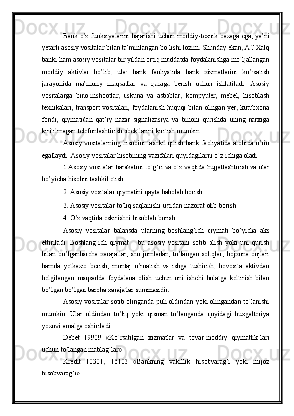 Bank   o’z funksiyalarini bajarishi uchun moddiy-texnik bazaga ega, ya’ni
yetarli asosiy vositalar bilan ta’minlangan bo’lishi lozim. Shunday ekan, AT Xalq
banki ham asosiy vositalar bir yildan ortiq muddatda foydalanishga mo’ljallangan
moddiy   aktivlar   bo’lib,   ular   bank   faoliyatida   bank   xizmatlarini   ko’rsatish
jarayonida   ma’muriy   maqsadlar   va   ijaraga   berish   uchun   ishlatiladi.   Asosiy
vositalarga   bino-inshootlar,   uskuna   va   asboblar,   kompyuter,   mebel,   hisoblash
texnikalari, transport vositalari, foydalanish huquqi bilan olingan yer, kutubxona
fondi,   qiymatidan   qat’iy   nazar   signalizasiya   va   binoni   qurishda   uning   narxiga
kiritilmagan telefonlashtirish obektlarini kiritish mumkin. 
Asosiy vositalarning hisobini tashkil qilish bank faoliyatida alohida o’rin
egallaydi. Asosiy vositalar hisobining vazifalari quyidagilarni o’z ichiga oladi: 
1.Asosiy vositalar harakatini to’g’ri va o’z vaqtida hujjatlashtirish va ular
bo’yicha hisobni tashkil etish. 
2. Asosiy vositalar qiymatini qayta baholab borish. 
3. Asosiy vositalar to’liq saqlanishi ustidan nazorat olib borish. 
4. O’z vaqtida eskirishni hisoblab borish. 
Asosiy   vositalar   balansda   ularning   boshlang’ich   qiymati   bo’yicha   aks
ettiriladi.   Boshlang’ich   qiymat   –   bu   asosiy   vositani   sotib   olish   yoki   uni   qurish
bilan   bo’lganbarcha   xarajatlar,   shu   jumladan,   to’langan   soliqlar,   bojxona   bojlari
hamda   yetkazib   berish,   montaj   o’rnatish   va   ishga   tushirish,   bevosita   aktivdan
belgilangan   maqsadda   foydalana   olish   uchun   uni   ishchi   holatga   keltirish   bilan
bo’lgan bo’lgan barcha xarajatlar summasidir. 
Asosiy vositalar sotib olinganda puli oldindan yoki olingandan to’lanishi
mumkin.   Ular   oldindan   to’liq   yoki   qisman   to’langanda   quyidagi   buxgalteriya
yozuvi amalga oshiriladi: 
Debet   19909   «Ko’rsatilgan   xizmatlar   va   tovar-moddiy   qiymatlik-lari
uchun to’langan mablag’lar» 
Kredit   10301,   16103   «Bankning   vakillik   hisobvarag’i   yoki   mijoz
hisobvarag’i».  