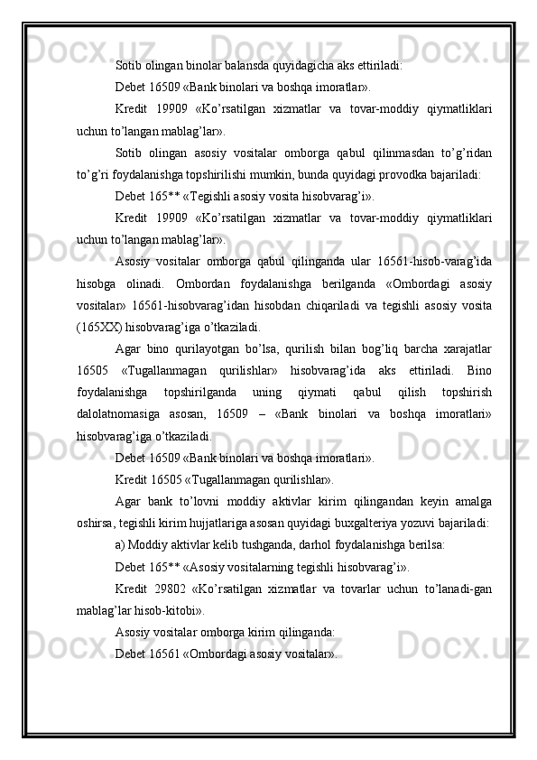 Sotib olingan binolar balansda quyidagicha aks ettiriladi: 
Debet 16509 «Bank binolari va boshqa imoratlar». 
Kredit   19909   «Ko’rsatilgan   xizmatlar   va   tovar-moddiy   qiymatliklari
uchun to’langan mablag’lar». 
Sotib   olingan   asosiy   vositalar   omborga   qabul   qilinmasdan   to’g’ridan
to’g’ri foydalanishga topshirilishi mumkin, bunda quyidagi provodka bajariladi: 
Debet 165** «Tegishli asosiy vosita hisobvarag’i». 
Kredit   19909   «Ko’rsatilgan   xizmatlar   va   tovar-moddiy   qiymatliklari
uchun to’langan mablag’lar». 
Asosiy   vositalar   omborga   qabul   qilinganda   ular   16561-hisob-varag’ida
hisobga   olinadi.   Ombordan   foydalanishga   berilganda   «Ombordagi   asosiy
vositalar»   16561-hisobvarag’idan   hisobdan   chiqariladi   va   tegishli   asosiy   vosita
(165XX) hisobvarag’iga o’tkaziladi.
Agar   bino   qurilayotgan   bo’lsa,   qurilish   bilan   bog’liq   barcha   xarajatlar
16505   «Tugallanmagan   qurilishlar»   hisobvarag’ida   aks   ettiriladi.   Bino
foydalanishga   topshirilganda   uning   qiymati   qabul   qilish   topshirish
dalolatnomasiga   asosan,   16509   –   «Bank   binolari   va   boshqa   imoratlari»
hisobvarag’iga o’tkaziladi. 
Debet 16509 «Bank binolari va boshqa imoratlari». 
Kredit 16505 «Tugallanmagan qurilishlar». 
Agar   bank   to’lovni   moddiy   aktivlar   kirim   qilingandan   keyin   amalga
oshirsa, tegishli kirim hujjatlariga asosan quyidagi buxgalteriya yozuvi bajariladi:
a) Moddiy aktivlar kelib tushganda, darhol foydalanishga berilsa: 
Debet 165** «Asosiy vositalarning tegishli hisobvarag’i». 
Kredit   29802   «Ko’rsatilgan   xizmatlar   va   tovarlar   uchun   to’lanadi-gan
mablag’lar hisob-kitobi». 
Asosiy vositalar omborga kirim qilinganda: 
Debet 16561 «Ombordagi asosiy vositalar».  