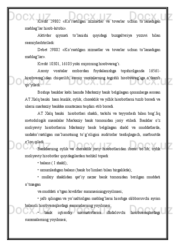 Kredit   29802   «Ko’rsatilgan   xizmatlar   va   tovarlar   uchun   to’lanadigan
mablag’lar hisob-kitobi».
Aktivlar   qiymati   to’lanishi   quyidagi   buxgalteriya   yozuvi   bilan
rasmiylashtiriladi: 
Debet   29802   «Ko’rsatilgan   xizmatlar   va   tovarlar   uchun   to’lanadigan
mablag’lar». 
Kredit 10301, 16103 yoki mijozning hisobvarag’i. 
Asosiy   vositalar   ombordan   foydalanishga   topshirilganda   16561-
hisobvarag’idan   chiqarilib,   asosiy   vositalarning   tegishli   hisobvarag’iga   o’tkazib
qo’yiladi.
Boshqa banklar kabi hamda Markaziy bank belgilagan qonunlarga asosan
AT Xalq banki  ham kunlik, oylik, choraklik va yillik hisobotlarni tuzib boradi va
ularni markaziy bankka muntazam taqdim etib boradi.
AT   Xalq   banki     hisobotlari   shakli,   tarkibi   va   tayyorlash   bilan   bog’Jiq
metodologik   masalalar   Markaziy   bank   tomonidan   joriy   etiladi.   Banklar   o’z
moliyaviy   hisobotlarini   Markaziy   bank   belgilagan   shakl   va   muddatlarda,
undako’rsatilgan   ma’lumotning   to’g’riligini   auditorlar   tasdiqlagach,   matbuotda
e’lon qiladi.
Banklarning   oylik   va   choraklik   joriy   hisobotlaridan   iborat   bo’lib,   oylik
moliyaviy hisobotlar quyidagilardan tashkil topadi:
• balans ( I shakl);
• umumlashgan balans (bank bo’limlari bilan birgalikda);
•   mulkiy   shaklidan   qat’iy   nazar   bank   tomonidan   berilgan   muddati
o’tmagan
va muddati o’tgan kreditlar summasiningyoyilmasi;
• jalb qilingan va yo’naltirilgan mablag’larni hisobga olibboruvchi ayrim
balansli hisobvaraqlardagi summalarning yoyilmasi;
•   bank   iqtisodiy   normativlarini   ifodalovchi   hisobvaraqlardagi
summalarning yoyilmasi; 