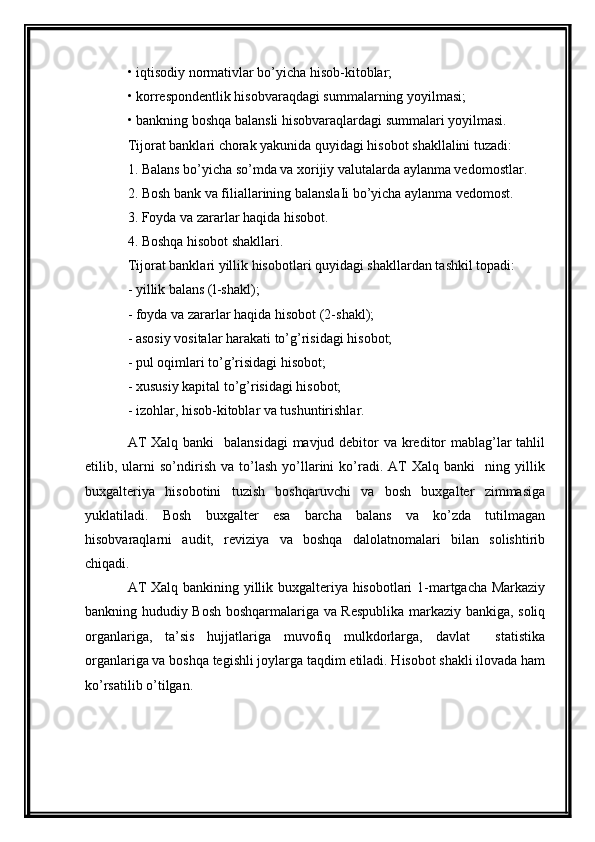 • iqtisodiy normativlar bo’yicha hisob-kitoblar;
• korrespondentlik hisobvaraqdagi summalarning yoyilmasi;
• bankning boshqa balansli hisobvaraqlardagi summalari yoyilmasi.
Tijorat banklari chorak yakunida quyidagi hisobot shakllalini tuzadi:
1. Balans bo’yicha so’mda va xorijiy valutalarda aylanma vedomostlar.
2. Bosh bank va filiallarining balanslaIi bo’yicha aylanma vedomost.
3. Foyda va zararlar haqida hisobot.
4. Boshqa hisobot shakllari.
Tijorat banklari yillik hisobotlari quyidagi shakllardan tashkil topadi:
-  yillik   balans  ( l - shakl );
-  foyda   va   zararlar   haqida   hisobot  (2- shakl );
- asosiy vositalar harakati to’g’risidagi hisobot;
- pul oqimlari to’g’risidagi hisobot;
- xususiy kapital to’g’risidagi hisobot;
- izohlar, hisob-kitoblar va tushuntirishlar.
AT  Xalq banki   balansidagi  mavjud debitor va kreditor  mablag’lar  tahlil
etilib,  ularni   so’ndirish   va  to’lash   yo’llarini   ko’radi.  AT   Xalq   banki     ning  yillik
buxgalteriya   hisobotini   tuzish   boshqaruvchi   va   bosh   buxgalter   zimmasiga
yuklatiladi.   Bosh   buxgalter   esa   barcha   balans   va   ko’zda   tutilmagan
hisobvaraqlarni   audit,   reviziya   va   boshqa   dalolatnomalari   bilan   solishtirib
chiqadi. 
AT Xalq bankining yillik buxgalteriya hisobotlari 1-martgacha Markaziy
bankning hududiy Bosh boshqarmalariga va Respublika markaziy bankiga, soliq
organlariga,   ta’sis   hujjatlariga   muvofiq   mulkdorlarga,   davlat     statistika
organlariga va boshqa tegishli joylarga taqdim etiladi. Hisobot shakli ilovada ham
ko’rsatilib o’tilgan.                                                         