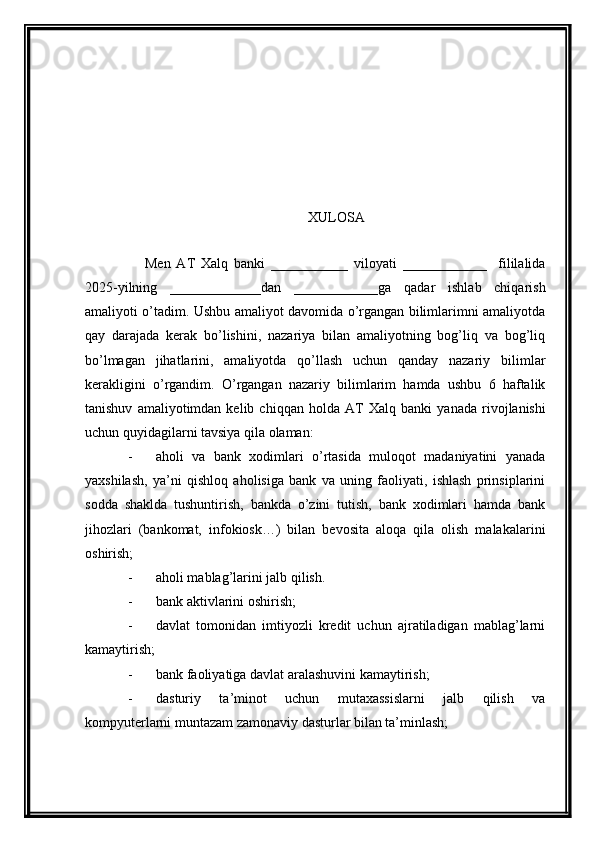 XULOSA
      Men   AT   Xalq   banki   ___________   viloyati   ____________     fililalida
2025-yilning   _____________dan   ____________ga   qadar   ishlab   chiqarish
amaliyoti   o’tadim. Ushbu amaliyot davomida o’rgangan bilimlarimni amaliyotda
qay   darajada   kerak   bo’lishini,   nazariya   bilan   amaliyotning   bog’liq   va   bog’liq
bo’lmagan   jihatlarini,   amaliyotda   qo’llash   uchun   qanday   nazariy   bil i mlar
kerakligini   o’rgandim.   O’rgangan   nazariy   bilimlarim   hamda   ushbu   6   haftalik
tanishuv   amaliyotimdan  kelib   chiqqan   holda   AT   Xalq  banki   yanada   rivojlanishi
uchun quyidagilarni tavsiya qila olaman:
- aholi   va   bank   xodimlari   o’rtasida   muloqot   madaniyatini   yanada
yaxshilash,   ya’ni   qishloq   aholisiga   bank   va   uning   faoliyati,   ishlash   prinsiplarini
sodda   shaklda   tushuntirish,   bankda   o’zini   tutish,   bank   xodimlari   hamda   bank
jihozlari   (bankomat,   infokiosk…)   bilan   bevosita   aloqa   qila   olish   malakalarini
oshirish;
- aholi mablag’larini jalb qilish.
- bank aktivlarini oshirish;
- davlat   tomonidan   imtiyozli   kredit   uchun   ajratiladigan   mablag’larni
kamaytirish;
- bank faoliyatiga davlat aralashuvini kamaytirish;
- dasturiy   ta’minot   uchun   mutaxassislarni   jalb   qilish   va
kompyuterlarni muntazam zamonaviy dasturlar bilan ta’minlash; 