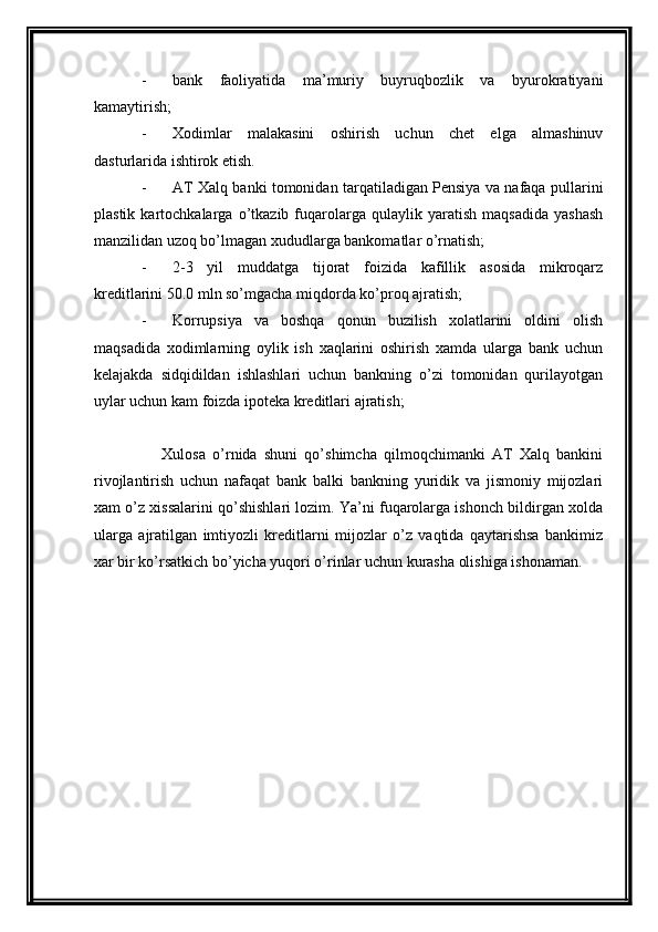 - bank   faoliyatida   ma’muriy   buyruqbozlik   va   byurokratiyani
kamaytirish;
- Xodimlar   malakasini   oshirish   uchun   chet   elga   almashinuv
dasturlarida ishtirok etish. 
- AT Xalq banki tomonidan tarqatiladigan Pensiya va nafaqa pullarini
plastik   kartochkalarga   o’tkazib  fuqarolarga   qulaylik  yaratish   maqsadida   yashash
manzilidan uzoq bo’lmagan xududlarga bankomatlar o’rnatish;
- 2-3   yil   muddatga   tijorat   foizida   kafillik   asosida   mikroqarz
kreditlarini 50.0 mln so’mgacha miqdorda ko’proq ajratish;
- Korrupsiya   va   boshqa   qonun   buzilish   xolatlarini   oldini   olish
maqsadida   xodimlarning   oylik   ish   xaqlarini   oshirish   xamda   ularga   bank   uchun
kelajakda   sidqidildan   ishlashlari   uchun   bankning   o’zi   tomonidan   qurilayotgan
uylar uchun kam foizda ipoteka kreditlari ajratish;
      Xulosa   o’rnida   shuni   qo’shimcha   qilmoqchimanki   AT   Xalq   bankini
rivojlantirish   uchun   nafaqat   bank   balki   bankning   yuridik   va   jismoniy   mijozlari
xam o’z xissalarini qo’shishlari lozim. Ya’ni fuqarolarga ishonch bildirgan xolda
ularga   ajratilgan   imtiyozli   kreditlarni   mijozlar   o’z   vaqtida   qaytarishsa   bankimiz
xar bir ko’rsatkich bo’yicha yuqori o’rinlar uchun kurasha olishiga ishonaman. 