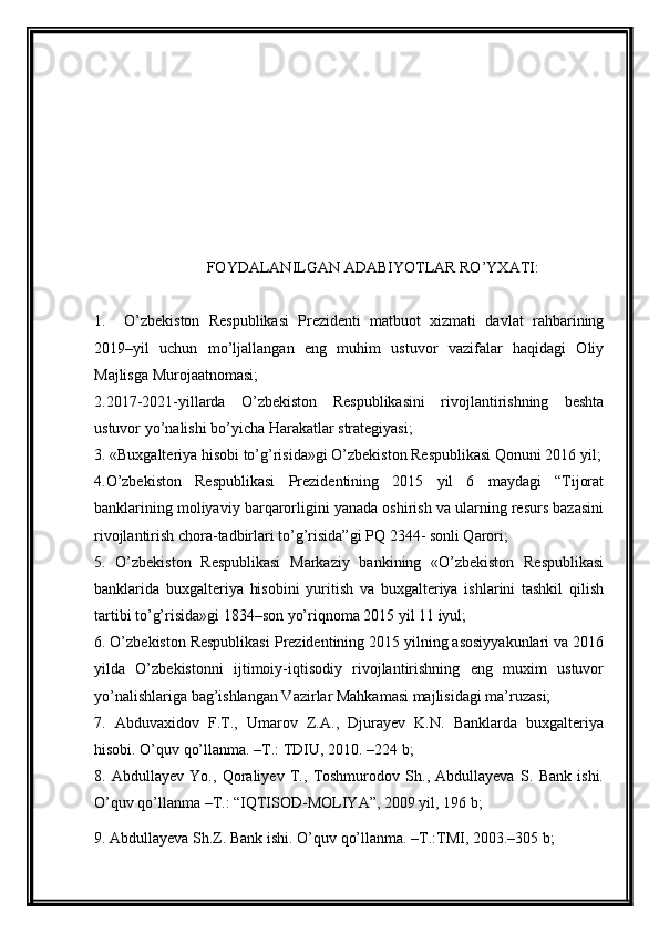 FOYDALANILGAN   ADABIYOTLAR RO ’ YXATI :
1.     O ’ zbekiston   Respublikasi   Prezidenti   matbuot   xizmati   davlat   rahbarining
2019– yil   uchun   mo ’ ljallangan   eng   muhim   ustuvor   vazifalar   haqidagi   Oliy
Majlisga Murojaatnomasi ;
2 . 2017-2021- yillarda   O ’ zbekiston   Respublikasini   rivojlantirishning   beshta
ustuvor yo ’ nalishi bo ’ yicha Harakatlar strategiyasi ;
3.  «Buxgalteriya hisobi to’g’risida»gi O’zbekiston Respublikasi Qonuni 2016 yil;
4. O’zbekiston   Respublikasi   Prezidentining   2015   yil   6   maydagi   “Tijorat
banklarining moliyaviy barqarorligini yanada oshirish va ularning resurs bazasini
rivojlantirish chora-tadbirlari to’g’risida”gi PQ 2344- sonli Qarori;
5.   O’zbekiston   Respublikasi   Markaziy   bankining   «O’zbekiston   Respublikasi
banklarida   buxgalteriya   hisobini   yuritish   va   buxgalteriya   ishlarini   tashkil   qilish
tartibi to’g’risida»gi 1834–son yo’riqnoma 2015 yil 11 iyul;
6. O’zbekiston Respublikasi Prezidentining 2015 yilning asosiyyakunlari va 2016
yilda   O’zbekistonni   ijtimoiy-iqtisodiy   rivojlantirishning   eng   muxim   ustuvor
yo’nalishlariga bag’ishlangan Vazirlar Mahkamasi majlisidagi ma’ruzasi;
7.   Abduvaxidov   F.T.,   Umarov   Z.A.,   Djurayev   K.N.   Banklarda   buxgalteriya
hisobi. O’quv qo’llanma. –T.: TDIU, 2010. –224 b;
8.   Abdullayev   Yo.,   Qoraliyev   T.,   Toshmurodov   Sh.,   Abdullayeva   S.   Bank   ishi.
O’quv qo’llanma –T.: “IQTISOD-MOLIYA”, 2009 yil, 196 b;
9. Abdullayeva Sh.Z. Bank ishi.  O’quv   qo’llanma . – T .: TMI , 2003.–305  b ; 