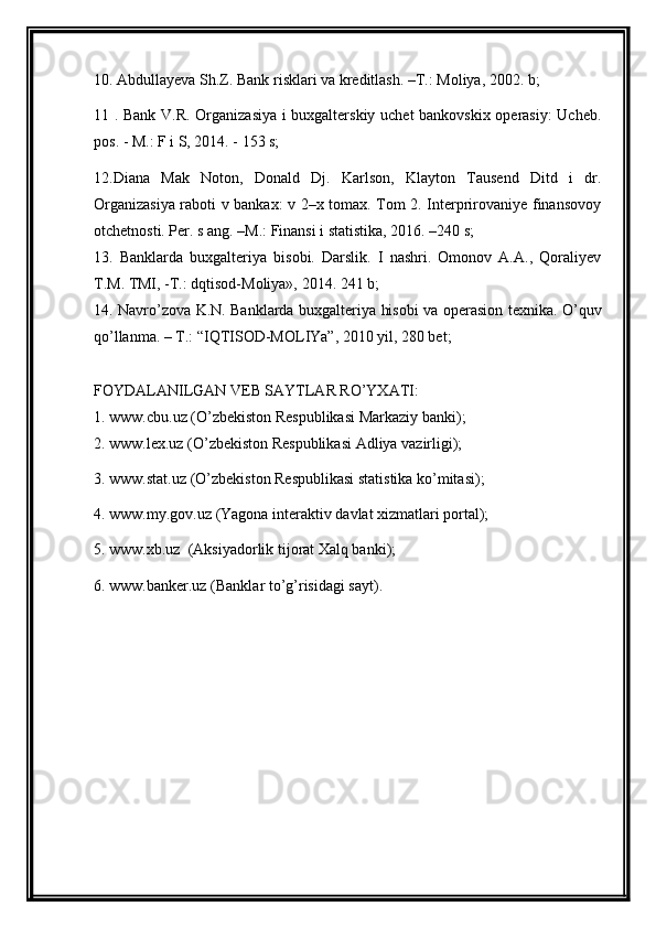 10. Abdullayeva Sh.Z. Bank risklari va kreditlash. –T.: Moliya, 2002. b;
11 . Bank V.R. Organizasiya i buxgalterskiy uchet bankovskix operasiy:  Ucheb.
pos. - M.: F i S, 2014. - 153 s;
12. Diana   Mak   Noton,   Donald   Dj.   Karlson,   Klayton   Tausend   Ditd   i   dr.
Organizasiya raboti v bankax: v 2–x tomax. Tom 2. Interprirovaniye finansovoy
otchetnosti. Per. s ang. –M.: Finansi i statistika, 2016. –240 s;
13.   Banklarda   buxgalteriya   bisobi.   Darslik.   I   nashri.   Omonov   A.A.,   Qoraliyev
T.M. TMI, -T.: dqtisod-Moliya», 2014. 241 b;
14.   Navro’zova K.N . Banklarda buxgalteriya hisobi va operasion texnika. O’quv
qo’llanma. – T.: “IQTISOD-MOLIYa”, 2010 yil, 280 bet;
FOYDALANILGAN VEB SAYTLAR RO’YXATI:
1.  www.cbu.uz (O’zbekiston Respublikasi Markaziy banki);
2.  www.lex.uz (O’zbekiston Respublikasi Adliya vazirligi);
3.  www.stat.uz (O’zbekiston Respublikasi statistika ko’mitasi);
4.  www.my.gov.uz  (Yagona interaktiv davlat xizmatlari portal);
5.  www.xb.uz   (Aksiyadorlik tijorat Xalq banki);
6.  www.banker.uz  (Banklar to’g’risidagi sayt). 