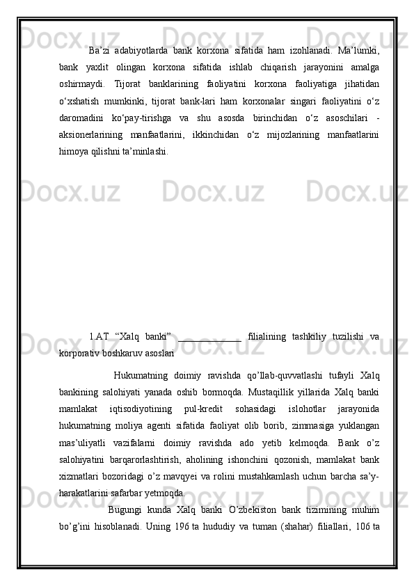 Ba’zi   adabiyotlarda   bank   korxona   sifatida   ham   izohlanadi.   Ma’lumki,
bank   yaxlit   olingan   korxona   sifatida   ishlab   chiqarish   jarayonini   amalga
oshirmaydi.   Tijorat   banklarining   faoliyatini   korxona   faoliyatiga   jihatidan
o‘xshatish   mumkinki,   tijorat   bank-lari   ham   korxonalar   singari   faoliyatini   o‘z
daromadini   ko‘pay-tirishga   va   shu   asosda   birinchidan   o‘z   asoschilari   -
aksionerlarining   manfaatlarini,   ikkinchidan   o‘z   mijozlarining   manfaatlarini
himoya qilishni ta’minlashi.
1. AT   “Xalq   banki”   _____________   filialining   tashkiliy   tuzilishi   va
korporativ boshkaruv asoslari
        Hukumatning   doimiy   ravishda   qo’llab-quvvatlashi   tufayli   Xalq
bankining   salohiyati   yanada   oshib   bormoqda.   Mustaqillik   yillarida   Xalq   banki
mamlakat   iqtisodiyotining   pul-kredit   sohasidagi   islohotlar   jarayonida
hukumatning   moliya   agenti   sifatida   faoliyat   olib   borib,   zimmasiga   yuklangan
mas’uliyatli   vazifalarni   doimiy   ravishda   ado   yetib   kelmoqda.   Bank   o’z
salohiyatini   barqarorlashtirish,   aholining   ishonchini   qozonish,   mamlakat   bank
xizmatlari   bozoridagi   o’z   mavqyei   va   rolini   mustahkamlash   uchun   barcha   sa’y-
harakatlarini safarbar yetmoqda.
        Bugungi   kunda   Xalq   banki   O’zbekiston   bank   tizimining   muhim
bo’g’ini   hisoblanadi.   Uning   196   ta   hududiy   va   tuman   (shahar)   filiallari,   106   ta 