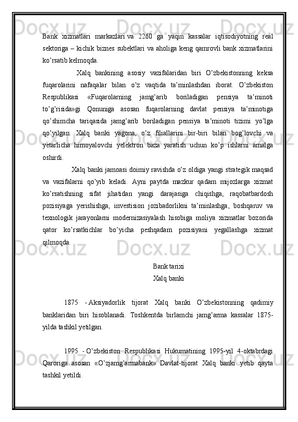 Bank   xizmatlari   markazlari   va   2260   ga   yaqin   kassalar   iqtisodiyotning   real
sektoriga – kichik biznes  subektlari  va aholiga keng qamrovli  bank xizmatlarini
ko’rsatib kelmoqda.
        Xalq   bankining   asosiy   vazifalaridan   biri   O’zbekistonning   keksa
fuqarolarini   nafaqalar   bilan   o’z   vaqtida   ta’minlashdan   iborat.   O’zbekiston
Respublikasi   «Fuqarolarning   jamg’arib   boriladigan   pensiya   ta’minoti
to’g’risida»gi   Qonuniga   asosan   fuqarolarning   davlat   pensiya   ta’minotiga
qo’shimcha   tariqasida   jamg’arib   boriladigan   pensiya   ta’minoti   tizimi   yo’lga
qo’yilgan.   Xalq   banki   yagona,   o’z   filiallarini   bir-biri   bilan   bog’lovchi   va
yetarlicha   himoyalovchi   yelektron   baza   yaratish   uchun   ko’p   ishlarni   amalga
oshirdi.
        Xalq banki jamoasi doimiy ravishda o’z oldiga yangi strategik maqsad
va   vazifalarni   qo’yib   keladi.   Ayni   paytda   mazkur   qadam   mijozlarga   xizmat
ko’rsatishning   sifat   jihatidan   yangi   darajasiga   chiqishga,   raqobatbardosh
pozisiyaga   yerishishga,   investision   jozibadorlikni   ta’minlashga,   boshqaruv   va
texnologik   jarayonlarni   modernizasiyalash   hisobiga   moliya   xizmatlar   bozorida
qator   ko’rsatkichlar   bo’yicha   peshqadam   pozisiyani   yegallashga   xizmat
qilmoqda.
Bank tarixi
Xalq banki
 
1875   -   Aksiyadorlik   tijorat   Xalq   banki   O’zbekistonning   qadimiy
banklaridan   biri   hisoblanadi.   Toshkentda   birlamchi   jamg’arma   kassalar   1875-
yilda tashkil yetilgan.
 
1995   -   O’zbekiston   Respublikasi   Hukumatining   1995-yil   4-oktabrdagi
Qaroriga   asosan   «O’zjamg’armabank»   Davlat-tijorat   Xalq   banki   yetib   qayta
tashkil yetildi. 