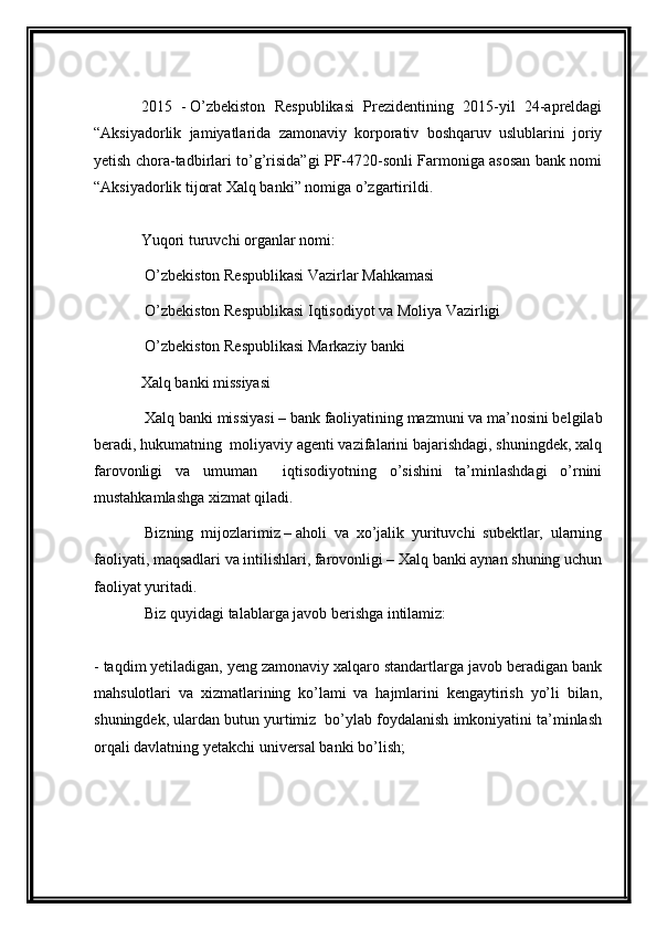  
2015   -   O’zbekiston   Respublikasi   Prezidentining   2015-yil   24-apreldagi
“Aksiyadorlik   jamiyatlarida   zamonaviy   korporativ   boshqaruv   uslublarini   joriy
yetish chora-tadbirlari to’g’risida”gi PF-4720-sonli Farmoniga asosan bank nomi
“Aksiyadorlik tijorat Xalq banki” nomiga o’zgartirildi.
Yuqori turuvchi organlar nomi:
  O’zbekiston Respublikasi Vazirlar Mahkamasi
  O’zbekiston Respublikasi Iqtisodiyot va Moliya Vazirligi
  O’zbekiston Respublikasi Markaziy banki
Xalq banki missiyasi
  Xalq banki missiyasi   – bank faoliyatining mazmuni va ma’nosini belgilab
beradi, hukumatning  moliyaviy agenti vazifalarini bajarishdagi, shuningdek, xalq
farovonligi   va   umuman     iqtisodiyotning   o’sishini   ta’minlashdagi   o’rnini
mustahkamlashga xizmat qiladi.
  Bizning   mijozlarimiz   –   aholi   va   xo’jalik   yurituvchi   subektlar,   ularning
faoliyati, maqsadlari va intilishlari, farovonligi – Xalq banki aynan shuning uchun
faoliyat yuritadi.
  Biz quyidagi talablarga javob berishga intilamiz:
- taqdim yetiladigan, yeng zamonaviy xalqaro standartlarga javob beradigan bank
mahsulotlari   va   xizmatlarining   ko’lami   va   hajmlarini   kengaytirish   yo’li   bilan,
shuningdek, ulardan butun yurtimiz  bo’ylab foydalanish imkoniyatini ta’minlash
orqali davlatning yetakchi universal banki bo’lish;
  