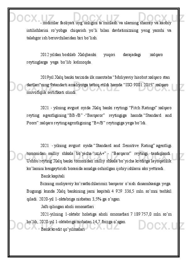 - xodimlar faoliyati uyg’unligini ta’minlash va ularning shaxsiy va kasbiy
intilishlarini   ro’yobga   chiqarish   yo’li   bilan   davlatimizning   yeng   yaxshi   va
talabgor ish beruvchilaridan biri bo’lish.
 
2012   yildan   boshlab     Xalqbanki     yuqori     darajadagi       xalqaro     
reytinglarga    yega    bo’lib    kelmoqda.
 
2019 yil   Xalq   banki   tarixida   ilk   marotaba   “Moliyaviy   hisobot   xalqaro   stan
dartlari"ning   9standart i   amaliyotga   tatbiq   etildi   hamda   “ISO   9001:2015”   xalqaro  
muvofiqlik   sertifikati   olindi.
 
2021   -   yilning   avgust   oyida   Xalq   banki   reytingi   “Fitch   Ratings”   xalqaro
reyting   agentligining   “BB-/B”   -“Barqaror”   reytingiga   hamda   “Standard   and
Poors”   xalqaro reyting agentligining   “B+/B”   reytingiga yega bo ldi.	
ʻ
 
 
2021   -   yilning   avgust   oyida   “Standard   and   Sensitive   Rating”   agentligi
tomonidan   milliy   shkala   bo’yicha   “uzA+”   -   “Barqaror”   reytingi   tasdiqlandi.
Ushbu reyting Xalq banki tomonidan milliy shkala bo’yicha kreditga layoqatlilik
ko’lamini kengaytirish borasida amalga oshirilgan ijobiy ishlarni aks yettiradi.
  Bank kapitali
Bizning moliyaviy ko’rsatkichlarimiz barqaror o’sish  dinamikasiga yega.
Bugungi   kunda   Xalq   bankining   jami   kapitali   4   929   336,5   mln.   so’mni   tashkil
qiladi. 2020-yil 1-oktabriga nisbatan   3,5%   ga o’sgan.
  Jalb qilingan aholi omonatlari
2021- yilning   1-oktabr   holatiga   aholi   omonatlari   7   189   757,0   mln.   so’m
bo’lib, 2020-yil 1-oktabriga nisbatan   14,7 foiz ga o’sgan.
  Bank kredit qo’yilmalari 