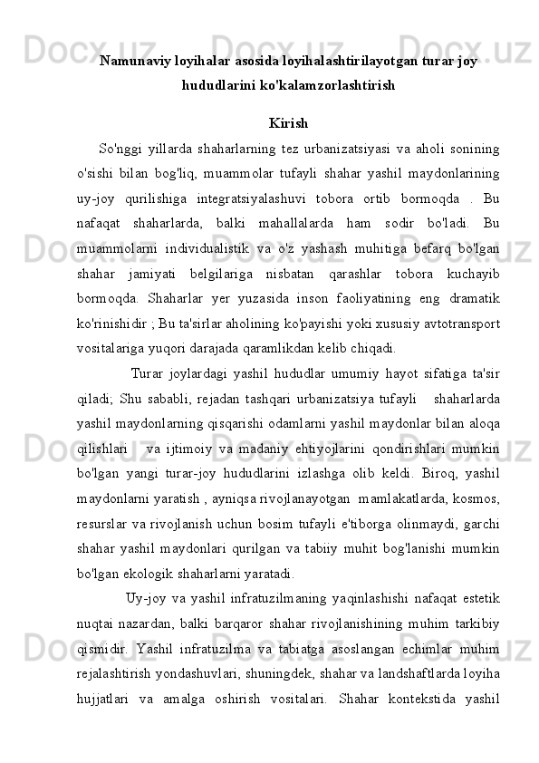 Namunaviy loyihalar asosida loyihalashtirilayotgan turar joy
hududlarini ko'kalamzorlashtirish
Kirish
        So'nggi   yillarda   shaharlarning   tez   urbanizatsiyasi   va   aholi   sonining
o'sishi   bilan   bog'liq,   muammolar   tufayli   shahar   yashil   maydonlarining
uy-joy   qurilishiga   integratsiyalashuvi   tobora   ortib   bormoqda   .   Bu
nafaqat   shaharlarda,   balki   mahallalarda   ham   sodir   bo'ladi.   Bu
muammolarni   individualistik   va   o'z   yashash   muhitiga   befarq   bo'lgan
shahar   jamiyati   belgilariga   nisbatan   qarashlar   tobora   kuchayib
bormoqda.   Shaharlar   yer   yuzasida   inson   faoliyatining   eng   dramatik
ko'rinishidir ; Bu ta'sirlar aholining ko'payishi yoki xususiy avtotransport
vositalariga yuqori darajada qaramlikdan kelib chiqadi. 
                  Turar   joylardagi   yashil   hududlar   umumiy   hayot   sifatiga   ta'sir
qiladi;   Shu   sababli,   rejadan   tashqari   urbanizatsiya   tufayli       shaharlarda
yashil maydonlarning qisqarishi odamlarni yashil maydonlar bilan aloqa
qilishlari       va   ijtimoiy   va   madaniy   ehtiyojlarini   qondirishlari   mumkin
bo'lgan   yangi   turar-joy   hududlarini   izlashga   olib   keldi.   Biroq,   yashil
maydonlarni yaratish , ayniqsa rivojlanayotgan  mamlakatlarda, kosmos,
resurslar  va rivojlanish  uchun bosim  tufayli  e'tiborga  olinmaydi,  garchi
shahar   yashil   maydonlari   qurilgan   va   tabiiy   muhit   bog'lanishi   mumkin
bo'lgan ekologik shaharlarni yaratadi.
                  Uy-joy   va   yashil   infratuzilmaning   yaqinlashishi   nafaqat   estetik
nuqtai   nazardan,   balki   barqaror   shahar   rivojlanishining   muhim   tarkibiy
qismidir.   Yashil   infratuzilma   va   tabiatga   asoslangan   echimlar   muhim
rejalashtirish yondashuvlari, shuningdek, shahar va landshaftlarda loyiha
hujjatlari   va   amalga   oshirish   vositalari.   Shahar   kontekstida   yashil 