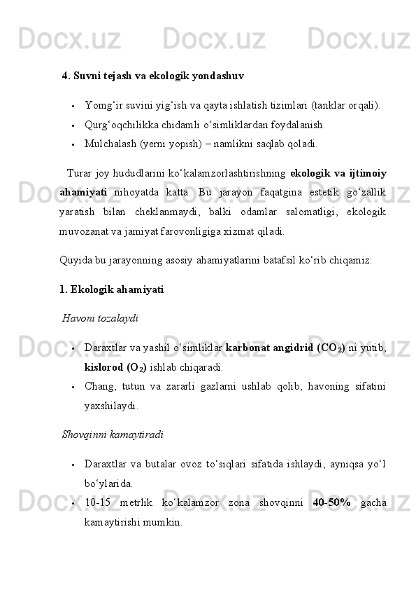   4. Suvni tejash va ekologik yondashuv
 Yomg‘ir suvini yig‘ish va qayta ishlatish tizimlari (tanklar orqali).
 Qurg‘oqchilikka chidamli o‘simliklardan foydalanish.
 Mulchalash (yerni yopish) – namlikni saqlab qoladi.
   Turar joy hududlarini ko‘kalamzorlashtirishning   ekologik va ijtimoiy
ahamiyati   nihoyatda   katta.   Bu   jarayon   faqatgina   estetik   go‘zallik
yaratish   bilan   cheklanmaydi,   balki   odamlar   salomatligi,   ekologik
muvozanat va jamiyat farovonligiga xizmat qiladi.
Quyida bu jarayonning asosiy ahamiyatlarini batafsil ko‘rib chiqamiz:
1. Ekologik ahamiyati
  Havoni tozalaydi
 Daraxtlar va yashil o‘simliklar  karbonat angidrid (CO )₂  ni yutib,
kislorod (O )	
₂  ishlab chiqaradi.
 Chang,   tutun   va   zararli   gazlarni   ushlab   qolib,   havoning   sifatini
yaxshilaydi.
  Shovqinni kamaytiradi
 Daraxtlar   va   butalar   ovoz   to‘siqlari   sifatida   ishlaydi,   ayniqsa   yo‘l
bo‘ylarida.
 10-15   metrlik   ko‘kalamzor   zona   shovqinni   40-50%   gacha
kamaytirishi mumkin. 