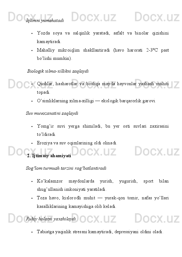 Iqlimni yumshatadi
 Yozda   soya   va   salqinlik   yaratadi,   asfalt   va   binolar   qizishini
kamaytiradi.
 Mahalliy   mikroiqlim   shakllantiradi   (havo   harorati   2-3°C   past
bo‘lishi mumkin).
  Biologik xilma-xillikni saqlaydi
 Qushlar,   hasharotlar   va   boshqa   mayda   hayvonlar   yashash   muhiti
topadi.
 O‘simliklarning xilma-xilligi — ekologik barqarorlik garovi.
Suv muvozanatini saqlaydi
 Yomg‘ir   suvi   yerga   shimiladi,   bu   yer   osti   suvlari   zaxirasini
to‘ldiradi.
 Eroziya va suv oqimlarining oldi olinadi.
  2. Ijtimoiy ahamiyati
Sog‘lom turmush tarzini rag‘batlantiradi
 Ko‘kalamzor   maydonlarda   yurish,   yugurish,   sport   bilan
shug‘ullanish imkoniyati yaratiladi.
 Toza   havo,   kislorodli   muhit   —   yurak-qon   tomir,   nafas   yo‘llari
kasalliklarining kamayishiga olib keladi.
Ruhiy holatni yaxshilaydi
 Tabiatga yaqinlik stressni kamaytiradi, depressiyani oldini oladi. 